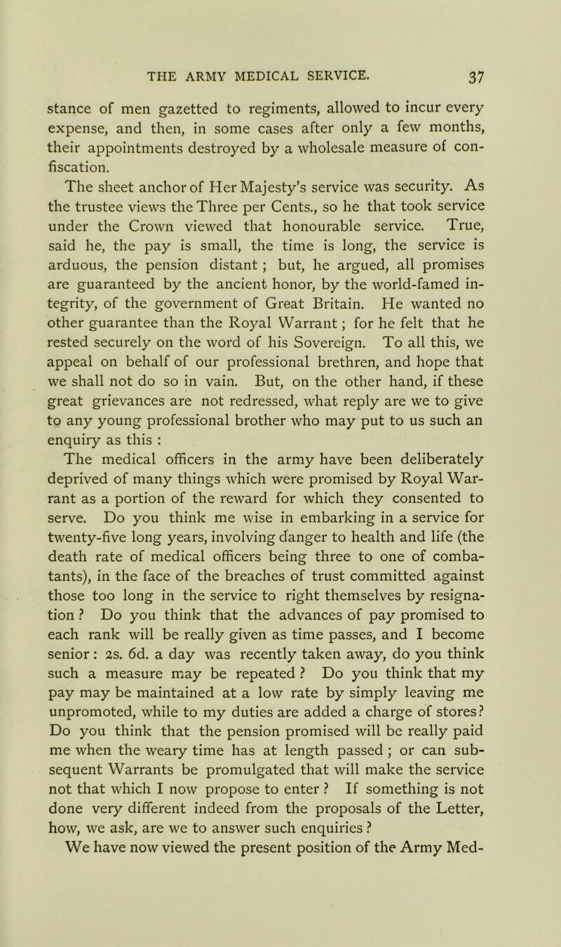 stance of men gazetted to regiments, allowed to incur every expense, and then, in some cases after only a few months, their appointments destroyed by a wholesale measure of con- fiscation. The sheet anchor of Her Majesty’s service was security. As the trustee views the Three per Cents., so he that took service under the Crown viewed that honourable service. True, said he, the pay is small, the time is long, the service is arduous, the pension distant ; but, he argued, all promises are guaranteed by the ancient honor, by the world-famed in- tegrity, of the government of Great Britain. He wanted no other guarantee than the Royal Warrant; for he felt that he rested securely on the word of his Sovereign. To all this, we appeal on behalf of our professional brethren, and hope that we shall not do so in vain. But, on the other hand, if these great grievances are not redressed, what reply are we to give to any young professional brother who may put to us such an enquiry as this : The medical officers in the army have been deliberately deprived of many things which were promised by Royal War- rant as a portion of the reward for which they consented to serve. Do you think me wise in embarking in a service for twenty-five long years, involving danger to health and life (the death rate of medical officers being three to one of comba- tants), in the face of the breaches of trust committed against those too long in the service to right themselves by resigna- tion ? Do you think that the advances of pay promised to each rank will be really given as time passes, and I become senior: 2s. 6d. a day was recently taken away, do you think such a measure may be repeated ? Do you think that my pay may be maintained at a low rate by simply leaving me unpromoted, while to my duties are added a charge of stores? Do you think that the pension promised will be really paid me when the weary time has at length passed ; or can sub- sequent Warrants be promulgated that will make the service not that which I now propose to enter ? If something is not done very different indeed from the proposals of the Letter, how, we ask, are we to answer such enquiries ? We have now viewed the present position of the Army Med-
