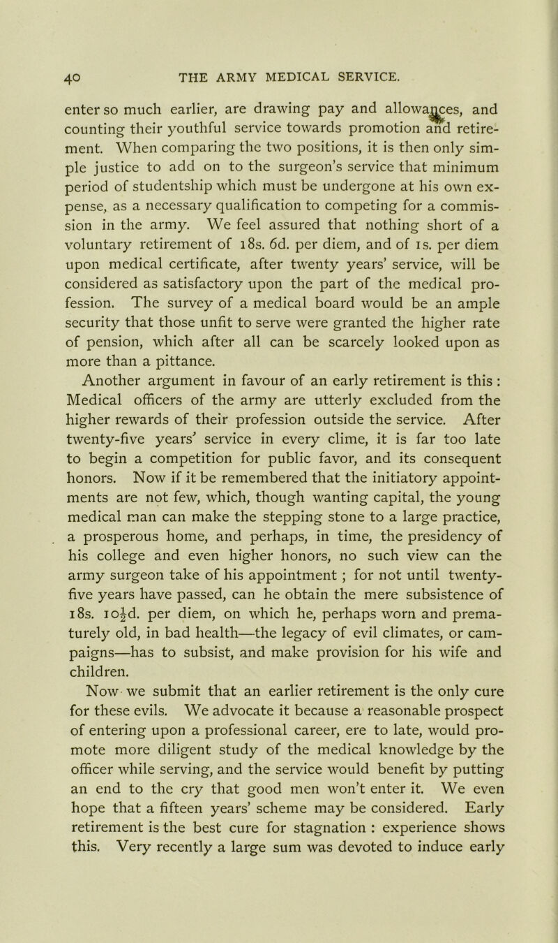enter so much earlier, are drawing pay and allowa^jces, and counting their youthful service towards promotion and retire- ment. When comparing the two positions, it is then only sim- ple justice to add on to the surgeon’s service that minimum period of studentship which must be undergone at his own ex- pense, as a necessary qualification to competing for a commis- sion in the army. We feel assured that nothing short of a voluntary retirement of 18s. 6d. per diem, and of is. per diem upon medical certificate, after twenty years’ service, will be considered as satisfactory upon the part of the medical pro- fession. The survey of a medical board would be an ample security that those unfit to serve were granted the higher rate of pension, which after all can be scarcely looked upon as more than a pittance. Another argument in favour of an early retirement is this : Medical officers of the army are utterly excluded from the higher rewards of their profession outside the service. After twenty-five years' service in every clime, it is far too late to begin a competition for public favor, and its consequent honors. Now if it be remembered that the initiatory appoint- ments are not few, which, though wanting capital, the young medical man can make the stepping stone to a large practice, a prosperous home, and perhaps, in time, the presidency of his college and even higher honors, no such view can the army surgeon take of his appointment ; for not until twenty- five years have passed, can he obtain the mere subsistence of 18s. iojd. per diem, on which he, perhaps worn and prema- turely old, in bad health—the legacy of evil climates, or cam- paigns—has to subsist, and make provision for his wife and children. Now we submit that an earlier retirement is the only cure for these evils. We advocate it because a reasonable prospect of entering upon a professional career, ere to late, would pro- mote more diligent study of the medical knowledge by the officer while serving, and the service would benefit by putting an end to the cry that good men won’t enter it. We even hope that a fifteen years’ scheme may be considered. Early retirement is the best cure for stagnation : experience shows this. Very recently a large sum was devoted to induce early