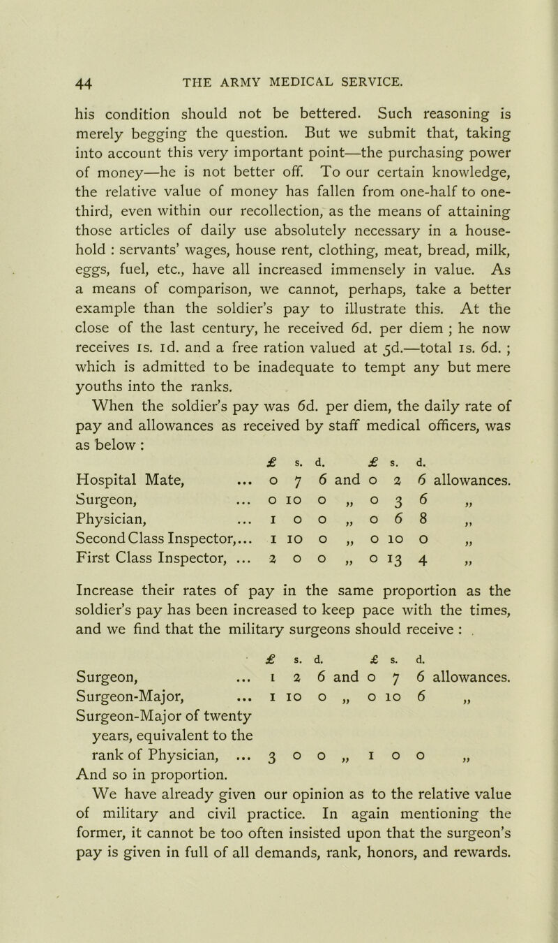 his condition should not be bettered. Such reasoning is merely begging the question. But we submit that, taking into account this very important point—the purchasing power of money—he is not better off. To our certain knowledge, the relative value of money has fallen from one-half to one- third, even within our recollection, as the means of attaining those articles of daily use absolutely necessary in a house- hold : servants’ wages, house rent, clothing, meat, bread, milk, eggs, fuel, etc., have all increased immensely in value. As a means of comparison, we cannot, perhaps, take a better example than the soldier’s pay to illustrate this. At the close of the last century, he received 6d. per diem ; he now receives is. id. and a free ration valued at $d.—total is. 6d. ; which is admitted to be inadequate to tempt any but mere youths into the ranks. When the soldier’s pay was 6d. per diem, the daily rate of pay and allowances as received by staff medical officers, was as below: £ s. d. £ s. d. Hospital Mate, .. 0 7 6 and 0 2 6 allowances. Surgeon, .. 0 10 0 >> 0 3 6 ft Physician, .. 1 0 0 >> 0 6 8 it Second Class Inspector,. .. 1 10 0 >> 0 10 0 ft First Class Inspector, . .. 2 0 0 yy 0 4 tt Increase their rates of pay in the same proportion as the soldier’s pay has been increased to keep pace with the times, and we find that the military surgeons should receive : . £ s. d. £ s. d. Surgeon, ... i 2 6 and 076 allowances. Surgeon-Major, ... 110 o „ 010 6 „ Surgeon-Major of twenty years, equivalent to the rank of Physician, ...300,, 100 „ And so in proportion. We have already given our opinion as to the relative value of military and civil practice. In again mentioning the former, it cannot be too often insisted upon that the surgeon’s pay is given in full of all demands, rank, honors, and rewards.