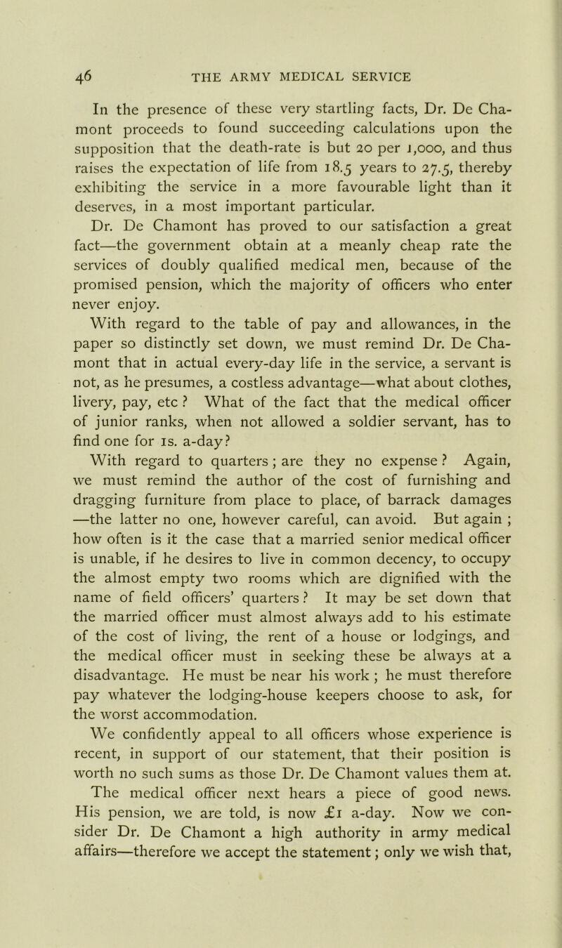 In the presence of these very startling facts, Dr. De Cha- mont proceeds to found succeeding calculations upon the supposition that the death-rate is but 20 per j,ooo, and thus raises the expectation of life from 18.5 years to 27.5, thereby exhibiting the service in a more favourable light than it deserves, in a most important particular. Dr. De Chamont has proved to our satisfaction a great fact—the government obtain at a meanly cheap rate the services of doubly qualified medical men, because of the promised pension, which the majority of officers who enter never enjoy. With regard to the table of pay and allowances, in the paper so distinctly set down, we must remind Dr. De Cha- mont that in actual every-day life in the service, a servant is not, as he presumes, a costless advantage—what about clothes, livery, pay, etc ? What of the fact that the medical officer of junior ranks, when not allowed a soldier servant, has to find one for is. a-day? With regard to quarters ; are they no expense ? Again, we must remind the author of the cost of furnishing and dragging furniture from place to place, of barrack damages —the latter no one, however careful, can avoid. But again ; how often is it the case that a married senior medical officer is unable, if he desires to live in common decency, to occupy the almost empty two rooms which are dignified with the name of field officers’ quarters ? It may be set down that the married officer must almost always add to his estimate of the cost of living, the rent of a house or lodgings, and the medical officer must in seeking these be always at a disadvantage. He must be near his work ; he must therefore pay whatever the lodging-house keepers choose to ask, for the worst accommodation. We confidently appeal to all officers whose experience is recent, in support of our statement, that their position is worth no such sums as those Dr. De Chamont values them at. The medical officer next hears a piece of good news. His pension, we are told, is now £1 a-day. Now we con- sider Dr. De Chamont a high authority in army medical affairs—therefore we accept the statement; only we wish that,