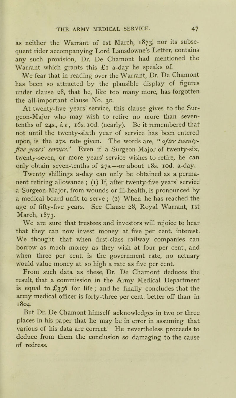 as neither the Warrant of 1st March, 1873, nor its subse- quent rider accompanying Lord Lansdowne’s Letter, contains any such provision, Dr. De Chamont had mentioned the Warrant which grants this £1 a-day he speaks of. We fear that in reading over the Warrant, Dr. De Chamont has been so attracted by the plausible display of figures under clause 28, that he, like too many more, has forgotten the all-important clause No. 30. At twenty-five years’ service, this clause gives to the Sur- geon-Major who may wish to retire no more than seven- tenths of 24s., i.e, 16s. lod. (nearly). Be it remembered that not until the twenty-sixth year of service has been entered upon, is the 27s. rate given. The words are, “ after twenty- five years service.” Even if a Surgeon-Major of twenty-six, twenty-seven, or more years’ service wishes to retire, he can only obtain seven-tenths of 27s.—or about 18s. iod. a-day. Twenty shillings a-day can only be obtained as a perma- nent retiring allowance ; (1) If, after twenty-five years’ service a Surgeon-Major, from wounds or ill-health, is pronounced by a medical board unfit to serve ; (2) When he has reached the age of fifty-five years. See Clause 28, Royal Warrant, 1st March, 1873. We are sure that trustees and investors will rejoice to hear that they can now invest money at five per cent, interest. We thought that when first-class railway companies can borrow as much money as they wish at four per cent., and when three per cent, is the government rate, no actuary would value money at so high a rate as five per cent. From such data as these, Dr. De Chamont deduces the result, that a commission in the Army Medical Department is equal to £356 for life ; and he finally concludes that the army medical officer is forty-three per cent, better off than in 1804. But Dr. De Chamont himself acknowledges in two or three places in his paper that he may be in error in assuming that various of his data are correct. He nevertheless proceeds to deduce from them the conclusion so damaging to the cause of redress.