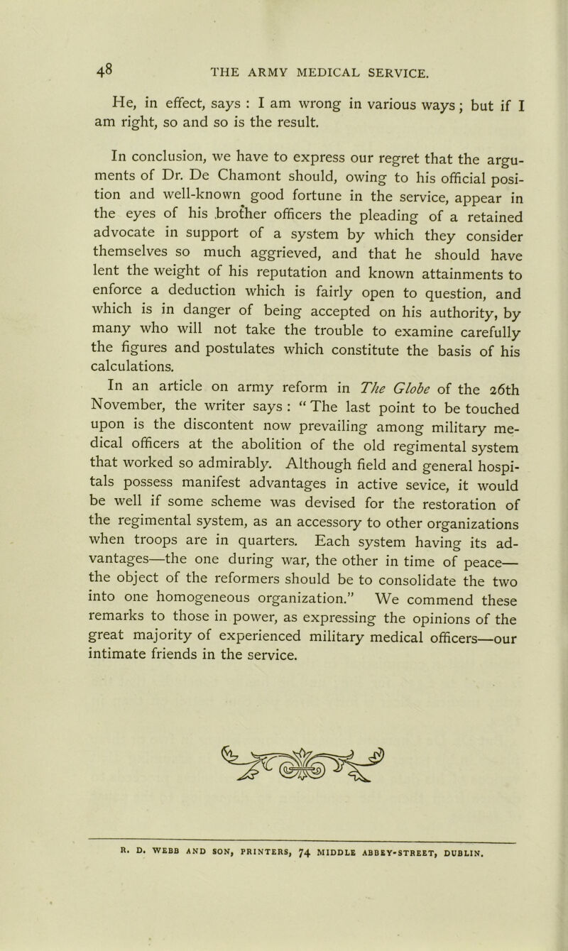 He, in effect, says : I am wrong in various ways; but if I am right, so and so is the result. In conclusion, we have to express our regret that the argu- ments of Dr. De Chamont should, owing to his official posi- tion and well-known good fortune in the service, appear in the eyes of his .brother officers the pleading of a retained advocate in support of a system by which they consider themselves so much aggrieved, and that he should have lent the weight of his reputation and known attainments to enforce a deduction which is fairly open to question, and which is in danger of being accepted on his authority, by many who will not take the trouble to examine carefully the figures and postulates which constitute the basis of his calculations. In an article on army reform in The Globe of the 26th November, the writer says: “The last point to be touched upon is the discontent now prevailing among military me- dical officers at the abolition of the old regimental system that worked so admirably. Although field and general hospi- tals possess manifest advantages in active sevice, it would be well if some scheme was devised for the restoration of the regimental system, as an accessory to other organizations when troops are in quarters. Each system having its ad- vantages—the one during war, the other in time of peace— the object of the reformers should be to consolidate the two into one homogeneous organization.” We commend these remarks to those in power, as expressing the opinions of the great majority of experienced military medical officers—our intimate friends in the service. R. D. WEBB AND SON, PRINTERS, 74 MIDDLE ABBEY-STREET, DUBLIN.