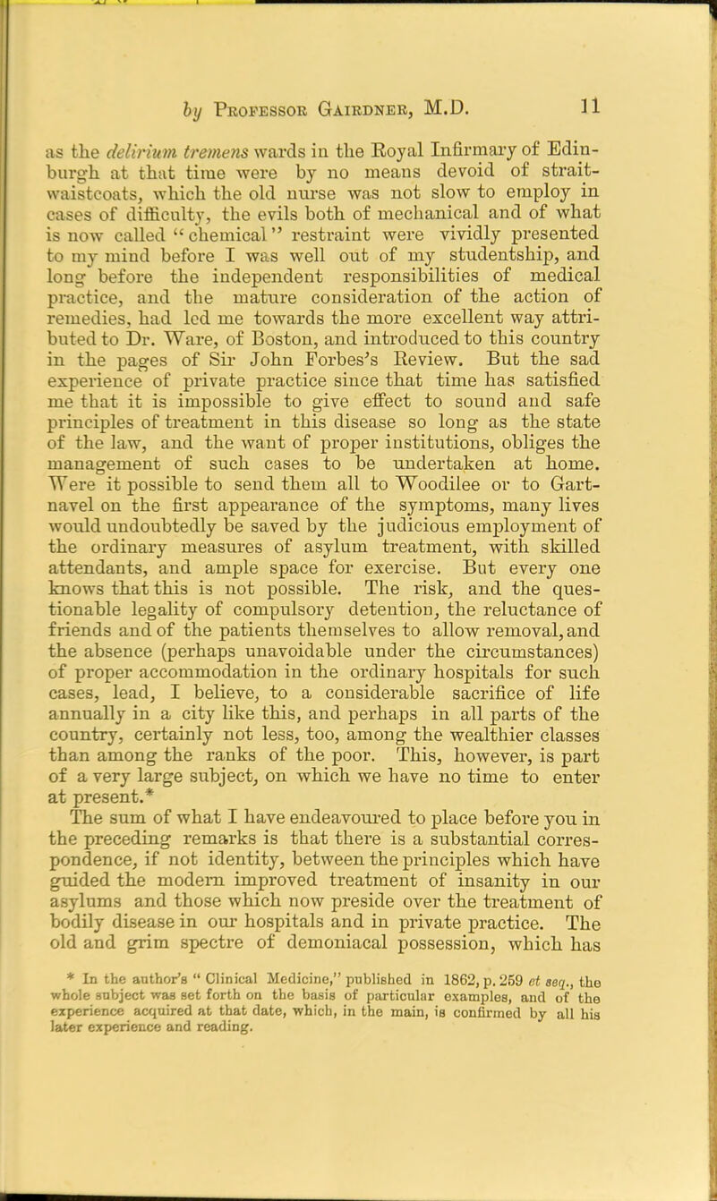 as the delirium tremens wards in the Royal Infirmary of Edin- burgh at that time were by no means devoid of strait- waistcoats, which the old nurse was not slow to employ in cases of difficulty, the evils both of mechanical and of what is now called “ chemical ” restraint were vividly presented to my mind before I was well out of my studentship, and long before the independent responsibilities of medical practice, and the mature consideration of the action of remedies, had led me towards the more excellent way attri- buted to Dr. Ware, of Boston, and introduced to this country in the pages of Sir John Forbes's Review. But the sad experience of private practice since that time has satisfied me that it is impossible to give effect to sound and safe principles of treatment in this disease so long as the state of the law, and the want of proper institutions, obliges the management of such cases to be undertaken at home. Were it possible to send them all to Woodilee or to Gart- navel on the first appearance of the symptoms, many lives would undoubtedly be saved by the judicious employment of the ordinary measures of asylum treatment, with skilled attendants, and ample space for exercise. But every one knows that this is not possible. The risk, and the ques- tionable legality of compulsory detention, the reluctance of friends and of the patients themselves to allow removal, and the absence (perhaps unavoidable under the circumstances) of proper accommodation in the ordinary hospitals for such cases, lead, I believe, to a considerable sacrifice of life annually in a city like this, and perhaps in all parts of the country, certainly not less, too, among the wealthier classes than among the ranks of the poor. This, however, is part of a very large subject, on which we have no time to enter at present.* The sum of what I have endeavoured to place before you in the preceding remarks is that there is a substantial corres- pondence, if not identity, between the principles which have guided the modem improved treatment of insanity in our asylums and those which now preside over the treatment of bodily disease in our hospitals and in private practice. The old and grim spectre of demoniacal possession, which has * In the author’s “ Clinical Medicine,” published in 1862, p.259 et seq., the whole subject was set forth on the basis of particular examples, and of the experience acquired at that date, which, in the main, is confirmed by all his later experience and reading.