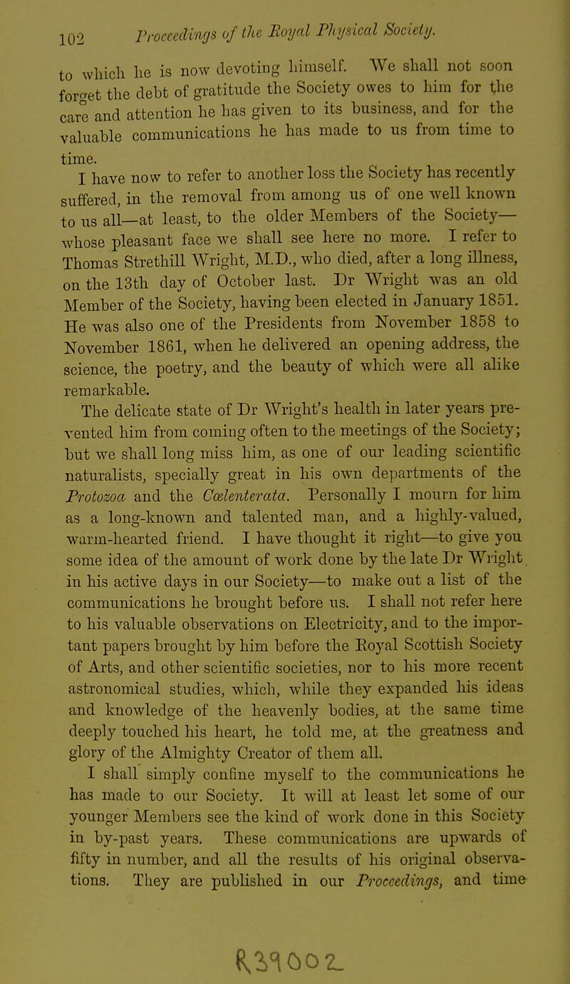 to which he is now devoting himself. We shall not soon forcret the debt of gi'atitude the Society owes to him for the care and attention he has given to its business, and for the valuable communications he has made to us from time to time. I have now to refer to another loss the Society has recently suffered, in the removal from among us of one well known to us all—at least, to the older Members of the Society— whose pleasant face we shall see here no more. I refer to Thomas Strethill Wright, M.D., who died, after a long iUness, on the 13th day of October last. Dr Wright was an old Member of the Society, having been elected in January 1851. He was also one of the Presidents from November 1858 to November 1861, when he delivered an opening address, the science, the poetry, and the beauty of which were all alike remarkable. The delicate state of Dr Wright's health in later years pre- vented him from coming often to the meetings of the Society; but we shall long miss him, as one of our leading scientific naturalists, specially great in his own departments of the Protozoa and the Ccelenterata. Personally I mourn for him as a long-known and talented man, and a highly-valued, warm-hearted friend. I have thought it right—to give you some idea of the amount of work done by the late Dr Wright in his active days in our Society—to make out a list of the communications he brought before us. I shall not refer here to his valuable observations on Electricity, and to the impor- tant papers brought by him before the Eoyal Scottish Society of Arts, and other scientific societies, nor to his more recent astronomical studies, which, while they expanded his ideas and knowledge of the heavenly bodies, at the same time deeply touched his heart, he told me, at the greatness and glory of the Almighty Creator of them all. I shall simply confine myself to the communications he has made to our Society. It will at least let some of our younger Members see the kind of work done in this Society in by-past years. These communications are upwards of fifty in number, and all the results of his original observa- tions. They are published in our Proceedings, and time