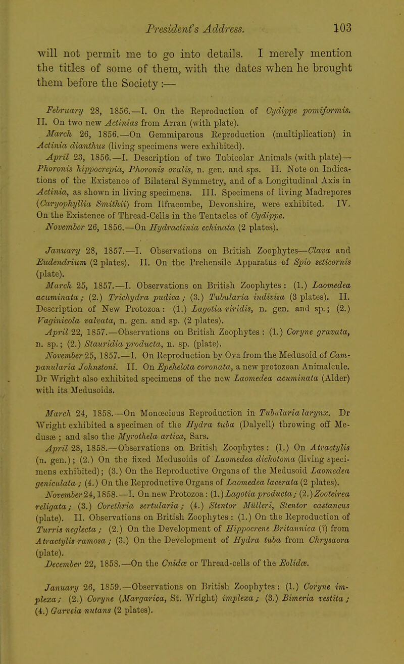 will not permit me to go into details. I merely mention the titles of some of them, with the dates when he brought them before the Society:— February 28, 1856.—I. On tlie Reproduction of Ci/cUppe pomiformis. II. On two new Actinias from Arran (with plate). March 26, 1856.—On Gemmiparous Reproduction (multiplication) in Actinia dianthus (living specimens were exhibited). April 23, 1856.—I. Description of two Tubicolar Animals (with plate)— Phoronis hipijocrejna, Phoronis ovalis, n. gen. and sps. II. Note on Indica- tions of the Existence of Bilateral Symmetry, and of a Longitudinal Axis in Actinia, as shown in living specimens. III. Specimens of living Madrepores {Caryo2)hyllia ISmithii) from Ilfracombe, Devonshire, were exhibited. IV. On the Existence of Thread-Cells in the Tentacles of Cydippe. November 26, 1856.—On Eydractinia echinata (2 plates). January 28, 1857.—I. Observations on British Zoophytes—Olava and Eudevdrium (2 plates). II. On the Prehensile Appai'atus of Spio seticornis (j)late). March 25, 1857.—I. Observations on British Zoophytes: (1.) Laomedea acuminata; (2.) Trichydra pudica; (3.) Tubularia indivisa (3 plates). II. Description of New Protozoa: (1.) Layotia viridis, n. gen. and sp.; (2.) Vaginicola valvata, n. gen. and sp. (2 plates). April 22, 1857.—Observations on British Zoophytes: (1.) Coryne gravata, n. sp.; (2.) Siauridiaproducta, n. sp. (plate). November 25, 1857.—I. On Reproduction by Ov^a from the Medusoid of Cam- panularia Johnstoni. II. On Epehelota coronata, a new protozoan Animalcule. Dr Wright also exhibited specimens of the new Laomedea acuminata (Alder) Vrith its Medusoids. March 24, 1858.—On Monoecious Reproduction in Tubularia larynx. Dr Wright exhibited a specimen of the Hydra tuba (Dalyell) throwing off Me- dusse ; and also the Myrothela artica, Sars. April 2%, 1858.—Observations on British Zoophytes: (1.) On Atractylis (n. gen.); (2.) On the fixed Medusoids of Xao7?iedea rfz'c7toio?na (living speci- mens exhibited); (3.) On the Reproductive Organs of the Medusoid Laomedea genictdata j (4.) On the Reproductive Organs of Laomedea lacerata (2 plates). iV'bt)em6er24,1858.—I. On new Protozoa: [\.)Lagotiaproducta; {2.)Zooteirea religata; (3.) Cm-ethria aertularia; (4.) Stentor Miilleri, Slentor castancus (plate). II. Observations on British Zoophytes : (1.) On the Reproduction of Turris neglecta ; (2.) On the Development of Hippocrcne Britannica (?) from Atractylis ramosa; (3.) On the Development of Hydra tuba from Chrysaora (plate). December 22, 1868.—On the Cnidce or Thread-cells of the Eolidce. January 26, 1859.—Observations on British Zoophytes: (1.) Coryne im- plexa; (2.) Coryne (Margarica, St. Wright) implexa; (3.) Bimeria vcstita ; (4.) Oarveia nutans (2 plates).