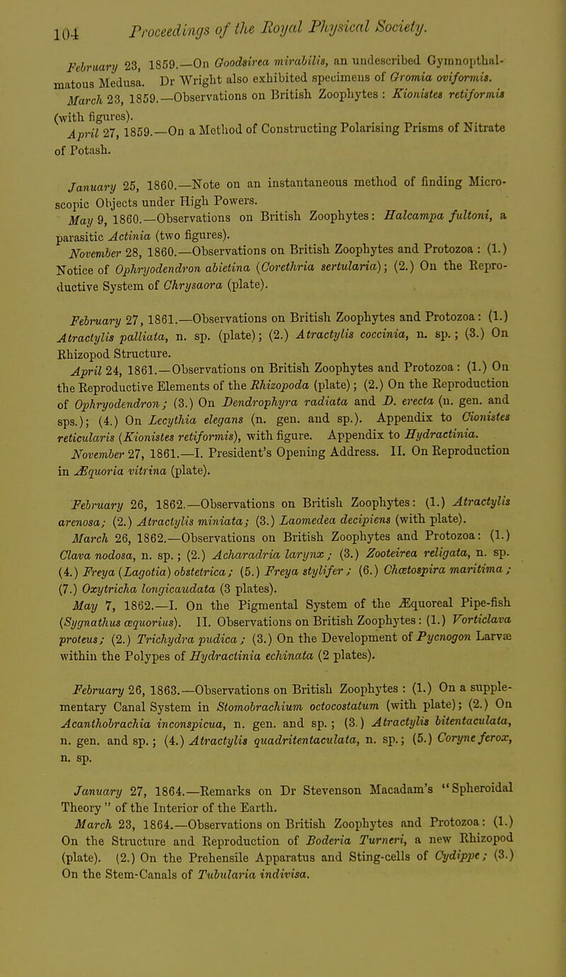 February 23, 1869.—On Goodairea mirahilis, an undescribed Gyinnoiithal- matous Medusa. Dr Wrigbt also exhibited specimens of Gromia oviformis. March 23, 1859.—Observations on British Zoophytes : Kionistet retiformis (with figures). April 27, 1859.—On a Method of Constructing Polarising Prisms of Nitrate of Potash. January 25, I860.—Note on an instantaneous method of finding Micro- scopic Objects under High Powers. 3fay 9, I860.—Observations on British Zoophytes: Ealcampa fultoni, a parasitic Actinia (two figures). Novemher 28, I860.—Observations on British Zoophytes and Protozoa : (1.) Notice of Ophryodendron abietina {Gorethria sertularia); (2.) On the Repro- ductive System of Chrysaora (plate). February 27, 1861.—Observations on British Zoophytes and Protozoa: (1.) AtractyUs palliaia, n. sp. (plate); (2.) Atractylis coccinia, n. sp.; (5.) On Rhizopod Structure. April 24, 1861.—Observations on British Zoophytes and Protozoa: (1.) On the Reproductive Elements of the RUzopoda (plate); (2.) On the Reproduction of Ophryodendron; (3.) On Dendrophyra radiata and D. erecta (u. gen. and sps.); (4.) On Lccythia elegans (n. gen. and sp.). Appendix to Gionistes reticularis {Kionistes retiformis), with figure. Appendix to Hydractinia,. November 21, 1861.—I. President's Opening Address. II. On Reproduction in Jlquoria vitrina (plate). February 26, 1862.—Observations on British Zoophytes: (1.) Atractylis arenosa; (2.) Atractylis miniata; (3.) Laomedea decipiens (with plate). March 26, 1862.—Observations on British Zoophytes and Protozoa: (1.) Glava nodosa, n. sp.; (2.) Acharadria larynx; (3.) Zooteirea religata, n. sp. (i.) Freya(Lagotia)obstetrica; (5.) Freya stylifer s (6.) Chcetospira maritima; (7.) Oxytricha longicaudata (3 plates). May 7, 1862.—I. On the Pigmental System of the ^quoreal Pipe-fish {Sygnathus cequoriiis). II. Observations on British Zoophytes: (1.) Vorticlava proteus; (2.) Trichydra pudica ; (3.) On the Development of Pycnogon Larvae within the Polypes of Hydractinia echinata (2 plates). February 26, 1863.—Observations on British Zoophytes : (1.) On a supple- mentary Canal System in Stomobrachium octocostatum (with plate); (2.) On Acanthobrachia inconspicua, n. gen. and sp. ; (3.) Atractylis bitentaculata, n. gen. and sp.; {i.) Atractylis quadritentaculata, n. sp.; (5.) Coryneferox, n. sp. January 27, 1864.—Remarks on Dr Stevenson Macadam's Spheroidal Theory  of the Interior of the Earth. March 23, 1864.—Observations on British Zoophytes and Protozoa: (1.) On the Structure and Reproduction of Boderia Turneri, a new Rhizopod (plate). (2.) On the Prehensile Apparatus and Sting-cells of Gydippe; (3.) On the Stem-Canals of Tuiulana indivisa.