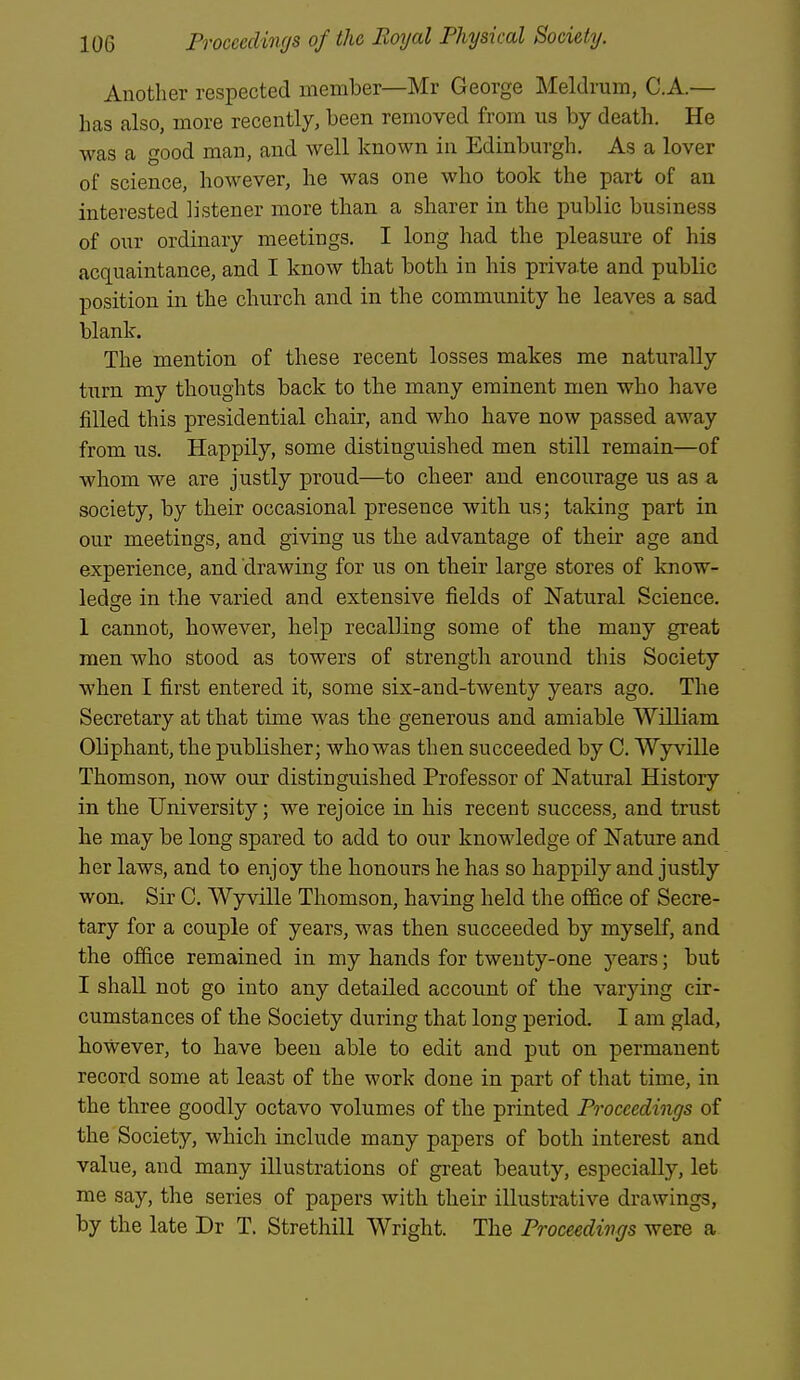 Another respected member—Mr George Meldrum, C.A.— has also, more recently, been removed from us by death. He was a good man, and well known in Edinburgh. As a lover of science, however, he was one who took the part of an interested listener more than a sharer in the public business of our ordinary meetings. I long had the pleasure of his acquaintance, and I know tbat both in his private and public position in the church and in the community he leaves a sad blank. The mention of these recent losses makes me naturally turn my thoughts back to the many eminent men who have filled this presidential chair, and who have now passed away from us. Happily, some distinguished men still remain—of whom we are justly proud—to cheer and encourage us as a society, by their occasional presence with us; taking part in our meetings, and giving us the advantage of their age and experience, and drawing for us on their large stores of know- ledsre in the varied and extensive fields of Natural Science. 1 cannot, however, help recalling some of the many great men who stood as towers of strength around this Society when I first entered it, some six-and-twenty years ago. The Secretary at that time was the generous and amiable William Oliphant, the publisher; who was then succeeded by C. Wyville Thomson, now our distinguished Professor of Natural History in the University; we rejoice in his recent success, and trust he may be long spared to add to our knowledge of Nature and her laws, and to enjoy the honours he has so happily and justly won. Sir C. Wyville Thomson, having held the of&ce of Secre- tary for a couple of years, was then succeeded by myself, and the office remained in my hands for twenty-one years; but I shall not go into any detailed account of the varying cir- cumstances of the Society during that long period. I am glad, however, to have been able to edit and put on permanent record some at least of the work done in part of that time, in the three goodly octavo volumes of the printed Proceedings of the Society, which include many papers of both interest and value, and many illustrations of great beauty, especially, let me say, the series of papers with their illustrative drawings, by the late Dr T. Strethill Wright. The Proceedings were a