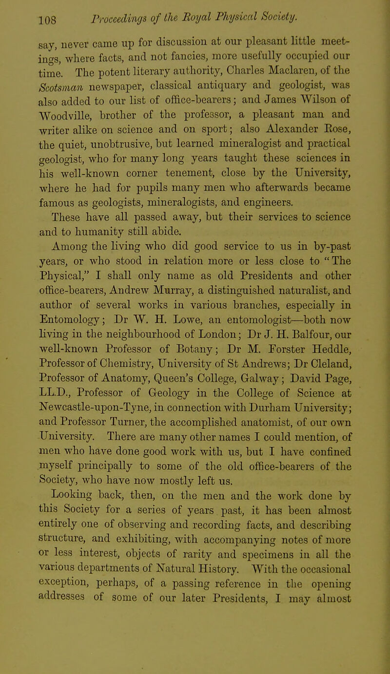 say, never came up for discussion at our pleasant little meet- ings, where facts, and not fancies, more usefully occupied our time. The potent literary authority, Charles Maclaren, of the Scotsman newspaper, classical antiquary and geologist, was also added to our list of ofifice-bearers; and James Wilson of Woodville, brother of the professor, a pleasant man and writer alike on science and on sport; also Alexander Eose, the quiet, unobtrusive, but learned mineralogist and practical geologist, who for many long years taught these sciences in his well-known corner tenement, close by the University, where he had for pupils many men who afterwards became famous as geologists, mineralogists, and engineers. These have all passed away, but their services to science and to humanity still abide. Among the living who did good service to us in by-past years, or who stood in relation more or less close to The Physical, I shall only name as old Presidents and other office-bearers, Andrew Murray, a distinguished naturalist, and author of several works in various branches, especially in Entomology; Dr W. H. Lowe, an entomologist—both now living in the neighbourhood of London; Dr J. H. Balfour, our well-known Professor of Botany; Dr M. Porster Heddle, Professor of Chemistry, University of St Andrews; Dr Cleland, Professor of Anatomy, Queen's College, Galway; David Page, LL.D., Professor of Geology in the College of Science at ISTewcastle-upon-Tyne, in connection with Durham University; and Professor Turner, the accomplished anatomist, of our own University. There are many other names I could mention, of men who have done good work with us, but I have confined myself principally to some of the old office-bearers of the Society, who have now mostly left us. Looking back, then, on the men and the work done by this Society for a series of years past, it has been almost entirely one of observing and recording facts, and describing structure, and exhibiting, with accompanying notes of more or less interest, objects of rarity and specimens in all the various departments of Natural History. With the occasional exception, perhaps, of a passing reference in the opening addresses of some of our later Presidents, I may almost