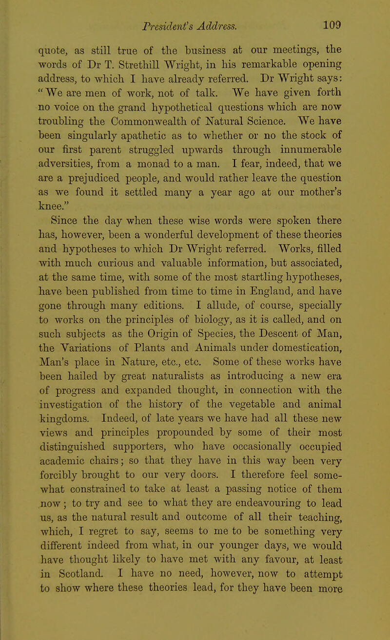 quote, as still true of the business at our meetings, the words of Dr T. Strethill Wright, in his remarkable opening address, to which I have already referred. Dr Wright says:  We are men of work, not of talk. We have given forth no voice on the grand hypothetical questions which are now troubling the Commonwealth of Natural Science. We have been singularly apathetic as to whether or no the stock of our first parent struggled upwards through innumerable adversities, from a monad to a man. I fear, indeed, that we are a prejudiced people, and would rather leave the question as we found it settled many a year ago at our mother's knee. Since the day when these wise words were spoken there has, however, been a wonderful development of these theories and hypotheses to which Dr Wright referred. Works, filled with much curious and valuable information, but associated, at the same time, with some of the most startling hypotheses, have been published from time to time in England, and have gone through many editions. I allude, of course, specially to works on the principles of biology, as it is called, and on such subjects as the Origin of Species, the Descent of Man, the Variations of Plants and Animals under domestication, Man's place in Nature, etc., etc. Some of these works have been hailed by great naturalists as introducing a new era of progress and expanded thought, in connection with the investigation of the history of the vegetable and animal kingdoms. Indeed, of late years we have had all these new views and principles propounded by some of their most distinguished supporters, who have occasionally occupied academic chairs; so that they have in this way been very forcibly brought to our very doors. I therefore feel some- what constrained to take at least a passing notice of them now; to try and see to what they are endeavouring to lead us, as the natural result and outcome of all their teachins. which, I regret to say, seems to me to be something very different indeed from what, in our younger days, we would have thought likely to have met with any favour, at least in Scotland. I have no need, however, now to attempt to show where these theories lead, for they have been more
