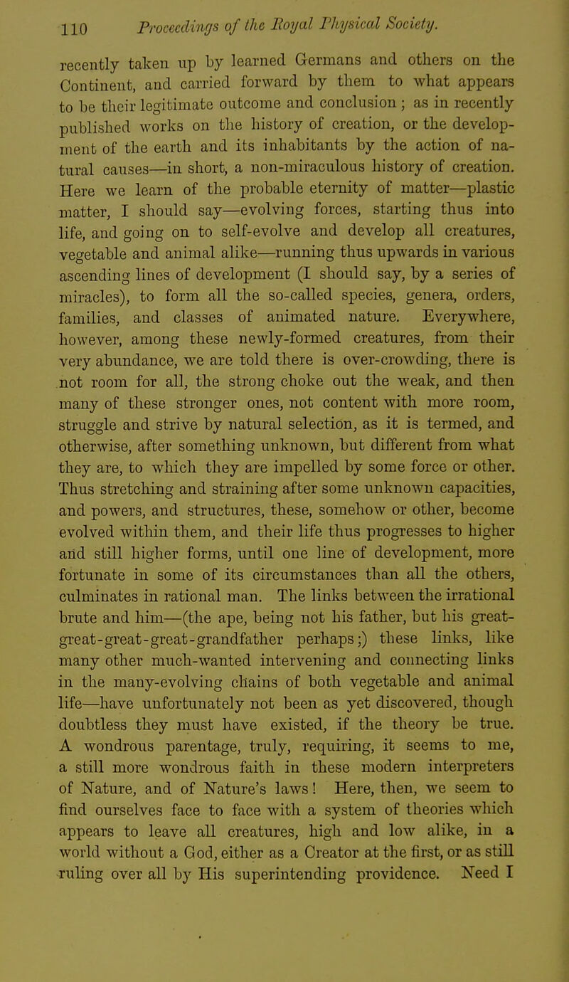 recently taken up by learned Germans and others on the Continent, and carried forward by them to what appears to be their legitimate outcome and conclusion ; as in recently published works on the history of creation, or the develop- ment of the earth and its inhabitants by the action of na- tural causes—in short, a non-miraculous history of creation. Here we learn of the probable eternity of matter—plastic matter, I should say—evolving forces, starting thus into life, and going on to self-evolve and develop all creatures, vegetable and animal alike—^running thus upwards in various ascending lines of development (I should say, by a series of miracles), to form all the so-called species, genera, orders, families, and classes of animated nature. Everywhere, however, among these newly-formed creatures, from their very abundance, we are told there is over-crowding, there is not room for all, the strong choke out the weak, and then many of these stronger ones, not content with more room, struggle and strive by natural selection, as it is termed, and otherwise, after something unknown, but different from what they are, to which they are impelled by some force or other. Thus stretching and straining after some unknown capacities, and powers, and structures, these, somehow or other, become evolved within them, and their life thus progresses to higher and still higher forms, until one line of development, more fortunate in some of its circumstances than all the others, culminates in rational man. The links between the irrational brute and him—(the ape, being not his father, but his great- great-great-great-grandfather perhaps;) these links, like many other much-wanted intervening and connecting links in the many-evolving chains of both vegetable and animal life—have unfortunately not been as yet discovered, though doubtless they must have existed, if the theory be true. A wondrous parentage, truly, requiring, it seems to me, a still more wondrous faith in these modern interpreters of Nature, and of Nature's laws! Here, then, we seem to find ourselves face to face with a system of theories which appears to leave all creatures, high and low alike, in a world without a God, either as a Creator at the first, or as still ruling over all by His superintending providence. Need I