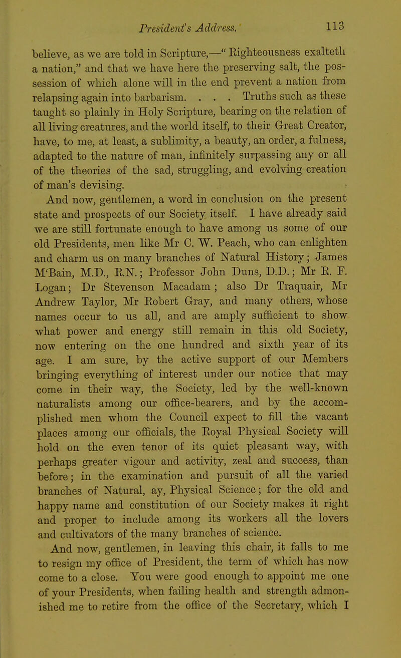 Relieve, as we are told in Scripture,— Eigliteousness exalteth a nation, and that we have here the preserving salt, the pos- session of which alone will in the end prevent a nation from relapsing again into barbarism. . . . Truths such as these taught so plainly in Holy Scripture, bearing on the relation of all living creatures, and the world itself, to their Great Creator, have, to me, at least, a sublimity, a beauty, an order, a fulness, adapted to the nature of man, infinitely surpassing any or all of the theories of the sad, struggling, and evolving creation of man's devising. And now, gentlemen, a word in conclusion on the present state and prospects of our Society itself. I have already said we are still fortunate enough to have among us some of our old Presidents, men like Mr C. W. Peach, who can enhghten and charm us on many branches of Natural History; James M'Bain, M.D., RE.; Professor John Duns, D.D.; Mr R P. Logan; Dr Stevenson Macadam; also Dr Traquair, Mr Andrew Taylor, Mr Robert Gray, and many others, whose names occur to us all, and are amply sufficient to show what power and energy still remain in this old Society, now entering on the one hundred and sixth year of its age. I am sure, by the active support of our Members bringing everything of interest under our notice that may come in their way, the Society, led by the well-known naturalists among our office-bearers, and by the accom- plished men whom the Council expect to fill the vacant places among our officials, the Eoyal Physical Society will hold on the even tenor of its quiet pleasant way, with perhaps greater vigour and activity, zeal and success, than before; in the examination and pursuit of all the varied branches of Natural, ay. Physical Science; for the old and happy name and constitution of our Society makes it right and proper to include among its workers all the lovers and CTiltivators of the many branches of science. And now, gentlemen, in leaving this chair, it falls to me to resign my office of President, the term of which has now come to a close. You were good enough to appoint me one of your Presidents, when failing health and strength admon- ished me to retire from the office of the Secretary, which I