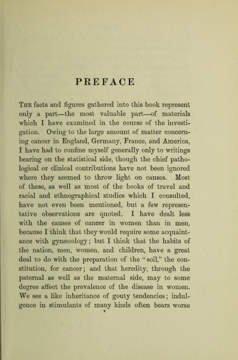 PREFACE The facts and figures gathered into this book represent only a part—the most valuable part—of materials which I have examined in the course of the investi- gation. Owing to the large amount of matter concern- ing cancer in England, Germany, France, and America, I have had to confine myself generally only to writings bearing on the statistical side, though the chief patho- logical or clinical contributions have not been ignored where they seemed to throw light on causes. Most of these, as well as most of the books of travel and racial and ethnographical studies which I consulted, have not even been mentioned, but a few represen- tative observations are quoted. I have dealt less with the causes of cancer in women than in men, because I think that they would require some acquaint- ance with gynaecology; but I think that the habits of the nation, men, women, and children, have a great deal to do with the preparation of the “ soil,” the con- stitution, for cancer; and that heredity, through the paternal as well as the maternal side, may to some degree affect the prevalence of the disease in women. We see a like inheritance of gouty tendencies; indul- gence in stimulants of many kinds often bears worse