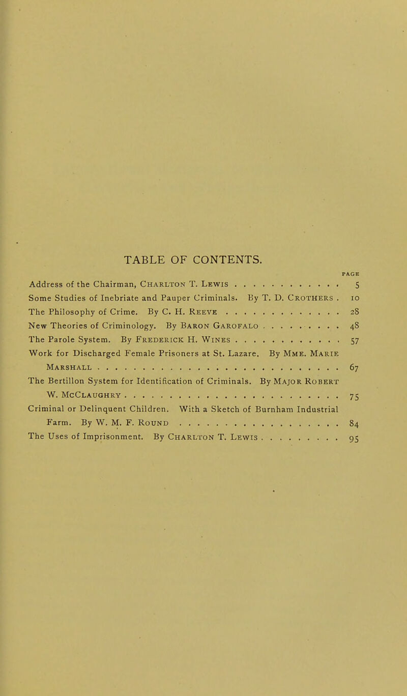 TABLE OF CONTENTS. PA.GE Address of the Chairman, Charlton T. Lewis 5 Some Studies of Inebriate and Pauper Criminals. By T. D. Crothers . lo The Philosophy of Crime. By C. H. Reeve 28 New Theories of Criminology. By Baron Garofalo 48 The Parole System. By Frederick H. Wines 57 Work for Discharged Female Prisoners at St. Lazare, By Mme. Marie Marshall 67 The Bertillon System for Identification of Criminals. By Major Robert W. McClaughry 75 Criminal or Delinquent Children. With a Sketch of Burnham Industrial Farm. By W. M. F. Round 84 The Uses of Imprisonment. By Charlton T. Lewis 95