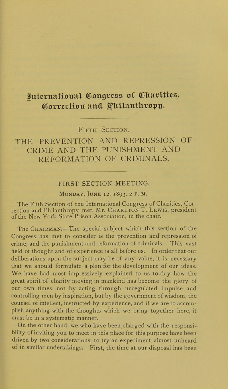 Fifth Section. THE PREVENTION AND REPRESSION OF CRIME AND THE PUNISHMENT AND REFORMATION OF CRIMINALS. FIRST SECTION MEETING. Monday, June 12, 1893, 2 p. m. The Fifth Section of the International Congress of Charities, Cor- rection and Philanthropy met, Mr. Charlton T. Lewis, president of the New York State Prison Association, in the chair. The Chairman.—The special subject which this section of the Congress has met to consider is the prevention and repression of crime, and the punishment and reformation of criminals. This vast field of thought and of experience is all before us. In order that our deliberations upon the subject may be of any value, it is necessary that we should formulate a plan for the development of our ideas. We have had most impressively explained to us to-day how the great spirit of charity moving in mankind has become the glory of our own times, not by acting through unregulated impulse and controlling men by inspiration, but by the government of wisdom, the counsel of intellect, instructed by experience, and if we are to accom- plish anything with the thoughts which we bring together here, it must be in a systematic manner. On the other hand, we who have been charged with the responsi- bility of inviting you to meet in this place for this purpose have been driven by two considerations, to try an experiment almost unheard of in similar undertakings. P'irst, the time at our disposal has been