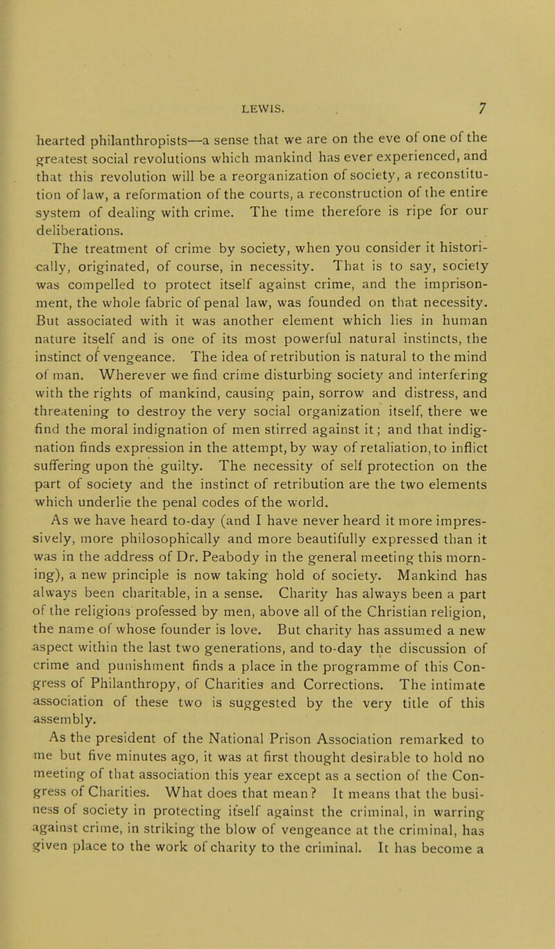 hearted philanthropists—a sense that we are on the eve of one of the greatest social revolutions which mankind has ever experienced, and that this revolution will be a reorganization of society, a reconstitu- tion of law, a reformation of the courts, a reconstruction of the entire system of dealing with crime. The time therefore is ripe for our deliberations. The treatment of crime by society, when you consider it histori- cally, originated, of course, in necessity. That is to say, society was compelled to protect itself against crime, and the imprison- ment, the whole fabric of penal law, was founded on that necessity. But associated with it was another element which lies in human nature itself and is one of its most powerful natural instincts, the instinct o/vengeance. The idea of retribution is natural to the mind of man. Wherever we find crime disturbing society and interfering with the rights of mankind, causing pain, sorrow and distress, and threatening to destroy the very social organization itself, there we find the moral indignation of men stirred against it; and that indig- nation finds expression in the attempt, by way of retaliation, to inflict suffering upon the guilty. The necessity of self protection on the part of society and the instinct of retribution are the two elements which underlie the penal codes of the world. As we have heard to-day (and I have never heard it more impres- sively, more philosophically and more beautifully expressed than it was in the address of Dr. Peabody in the general meeting this morn- ing), a new principle is now taking hold of society. Mankind has always been charitable, in a sense. Charity has always been a part of the religions professed by men, above all of the Christian religion, the name of whose founder is love. But charity has assumed a new aspect within the last two generations, and to-day the discussion of crime and punishment finds a place in the programme of this Con- gress of Philanthropy, of Charities and Corrections. The intimate association of these two is suggested by the very title of this assembly. As the president of the National Prison Association remarked to me but five minutes ago, it was at first thought desirable to hold no meeting of that association this year except as a section of the Con- gress of Charities. What d oes that mean ? It means that the busi- ness of society in protecting itself against the criminal, in warring against crime, in striking the blow of vengeance at the criminal, has given place to the work of charity to the criminal. It has become a