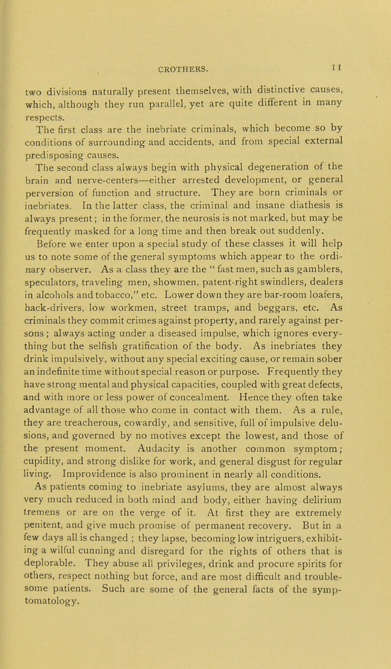 two divisions naturally present themselves, with distinctive causes, which, although they run parallel, yet are quite different in many respects. The first class are the inebriate criminals, which become so by conditions of surrounding and accidents, and from special external predisposing causes. The second class always begin with physical degeneration of the brain and nerve-centers—either arrested development, or general perversion of function and structure. They are born criminals or inebriates. In the latter class, the criminal and insane diathesis is always present; in the former, the neurosis is not marked, but may be frequently masked for a long time and then break out suddenly. Before we enter upon a special study of these classes it will help us to note some of the general symptoms which appear to the ordi- nary observer. As a class they are the  fast men, such as gamblers, speculators, traveling men, showmen, patent-right swindlers, dealers in alcohols and tobacco, etc. Lower down they are bar-room loafers, hack-drivers, low workmen, street tramps, and beggars, etc. As criminals they commit crimes against property, and rarely against per- sons ; always acting under a diseased impulse, which ignores every- thing but the selfish gratification of the body. As inebriates they drink impulsively, without any special exciting cause, or remain sober an indefinite time without special reason or purpose. Frequently they have strong mental and physical capacities, coupled with great defects, and with more or less power of concealment. Hence they often take advantage of all those who come in contact with them. As a rule, they are treacherous, cowardly, and sensitive, full of impulsive delu- sions, and governed by no motives except the lowest, and those of the present moment. Audacity is another common symptom; cupidity, and strong dislike for work, and general disgust for regular living. Improvidence is also prominent in nearly all conditions. As patients coming to inebriate asylums, they are almost always very much reduced in both mind and body, either having delirium tremens or are on the verge of it. At first they are extremely penitent, and give much promise of permanent recovery. But in a few days all is changed ; they lapse, becoming low intriguers, exhibit- ing a wilful cunning and disregard for the rights of others that is deplorable. They abuse all privileges, drink and procure spirits for others, respect nothing but force, and are most difficult and trouble- some patients. Such are some of the general facts of the symp- tomatology.