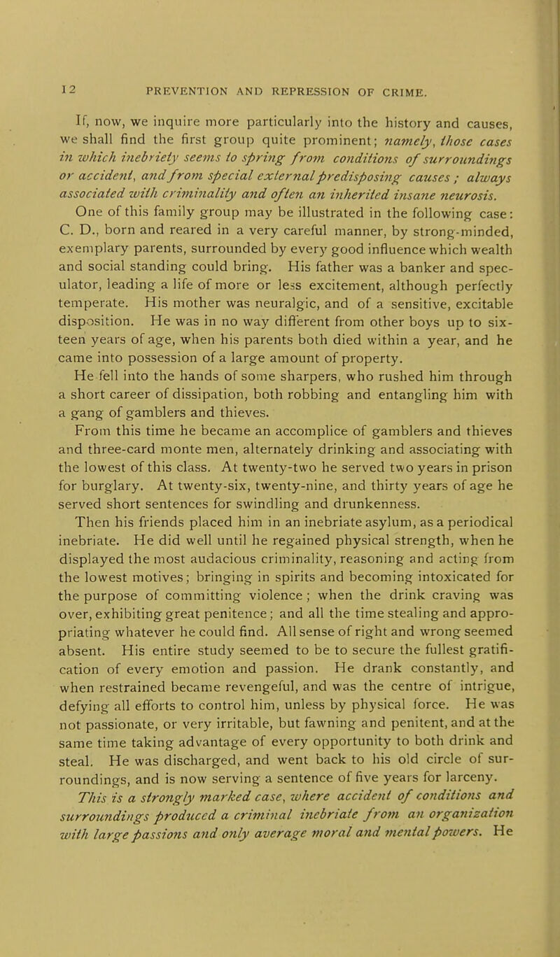 If, now, we inquire more particularly into the history and causes, we shall find the first group quite prominent; namely, those cases in zvhich inebriety seems to spring from conditions of surroiindi7igs or accide7it, and frot7i special external predisposing causes ; always associated zvitli criminality and often an inherited insane neurosis. One of this family group may be illustrated in the following case: C. D., born and reared in a very careful manner, by strong-minded, exemplary parents, surrounded by every good influence which wealth and social standing could bring. His father was a banker and spec- ulator, leading a life of more or less excitement, although perfectly temperate. His mother was neuralgic, and of a sensitive, excitable disposition. He was in no way diflferent from other boys up to six- teen years of age, when his parents both died within a year, and he came into possession of a large amount of property. He fell into the hands of some sharpers, who rushed him through a short career of dissipation, both robbing and entangling him with a gang of gamblers and thieves. From this time he became an accomplice of gamblers and thieves and three-card monte men, alternately drinking and associating with the lowest of this class. At twenty-two he served two years in prison for burglary. At twenty-six, twenty-nine, and thirty years of age he served short sentences for swindling and drunkenness. Then his friends placed him in an inebriate asylum, as a periodical inebriate. He did well until he regained physical strength, when he displayed the most audacious criminality, reasoning and acting from the lowest motives; bringing in spirits and becoming intoxicated for the purpose of committing violence ; when the drink craving was over, exhibiting great penitence; and all the time stealing and appro- priating whatever he could find. All sense of right and wrong seemed absent. His entire study seemed to be to secure the fullest gratifi- cation of every emotion and passion. He drank constantly, and when restrained became revengeful, and was the centre of intrigue, defying all efforts to control him, unless by physical force. He was not passionate, or very irritable, but fawning and penitent, and at the same time taking advantage of every opportunity to both drink and steal. He was discharged, and went back to his old circle of sur- roundings, and is now serving a sentence of five years for larceny. This is a strongly marked case, where accident of conditiojis and surroundings produced a criminal inebriate from an organization with large passions and only average moral and mental powers. He