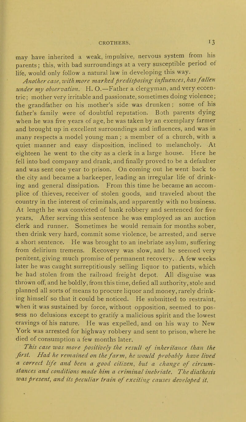 may have inherited a weak, impulsive, nervous system from his parents; this, with bad surroundings at a very susceptible period of life, would only follow a natural law in developing this way. Another case, ivith more marked predisposiyig influences, has fallen under my observation. H. O.—Father a clergyman, and very eccen- tric; mother very irritable and passionate, sometimes doing violence; the grandfather on his mother's side was drunken ; some of his father's family were of doubtful reputation. Both parents dying when he was five years of age, he was taken by an exemplary farmer and brought up in excellent surroundings and influences, and was in many respects a model young man ; a member of a church, with a quiet manner and easy disposition, inclined to melancholy. At eighteen he went to the city as a clerk in a large house. Here he fell into bad company and drank, and finally proved to be a defaulter and was sent one year to prison. On coming out he went back to the city and became a barkeeper, leading an irregular life of drink- ing and general dissipation. From this time he became an accom- plice of thieves, receiver of stolen goods, and traveled about the country in the interest of criminals, and apparently with no business. At length he was convicted of bank robbery and sentenced for five years. After serving this sentence he was employed as an auction clerk and runner. Sometimes he would remain for months sober, then drink very hard, commit some violence, be arrested, and serve a short sentence. He was brought to an inebriate asylum, suffering from delirium tremens. Recovery was slow, and he seemed very penitent, giving much promise of permanent recovery., A few weeks later he was caught surreptitiously selling liquor to patients, which he had stolen from the railroad freight depot. All disguise was thrown oflT, and he boldly, from this time, defied all authority, stole and planned all sorts of means to procure liquor and money, rarely drink- ing himself so that it could be noticed. He submitted to restraint, when it was sustained by force, without opposition, seemed to pos- sess no delusions except to gratify a malicious spirit and the lowest cravings of his nature. He was expelled, and on his way to New York was arrested for highway robbery and sent to prison, where he died of consumption a few months later. This case was more positively the result of iyiheritance than the first. Had he remained on the far^n, he ivould probably have lived a correct life and been a good citizen, but a change of circum- stances and co7iditio7is made him a criminal inebriate. The diathesis 7uas present, and its peculiar train of exciting causes developed it.