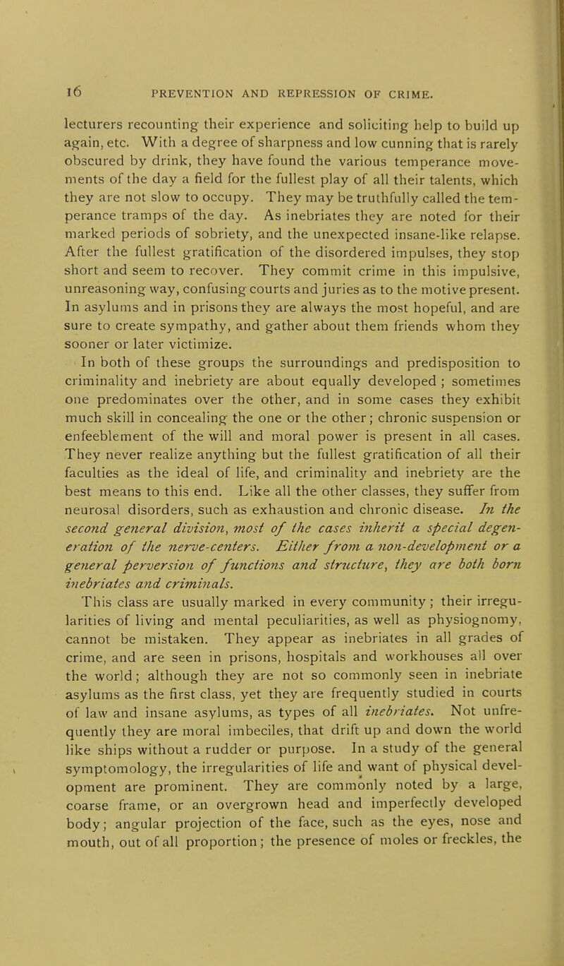 lecturers recounting their experience and soliciting help to build up again, etc. With a degree of sharpness and low cunning that is rarely obscured by drink, they have found the various temperance move- ments of the day a field for the fullest play of all their talents, which they are not slow to occupy. They may be truthfully called the tem- perance tramps of the day. As inebriates they are noted for their marked periods of sobriety, and the unexpected insane-like relapse. After the fullest gratification of the disordered impulses, they stop short and seem to recover. They commit crime in this impulsive, unreasoning way, confusing courts and juries as to the motive present. In asylums and in prisons they are always the most hopeful, and are sure to create sympathy, and gather about them friends whom they sooner or later victimize. In both of these groups the surroundings and predisposition to criminality and inebriety are about equally developed ; sometimes one predominates over the other, and in some cases they exhibit much skill in concealing the one or the other; chronic suspension or enfeeblement of the will and moral power is present in all cases. They never realize anything but the fullest gratification of all their faculties as the ideal of life, and criminality and inebriety are the best means to this end. Like all the other classes, they suffer from neurosal disorders, such as exhaustion and chronic disease. In the second general division, most of the cases inherit a special degen- eration of the nerve-centers. Either from a non-development or a general perversion of functions and structure, they are both born inebriates and criminals. This class are usually marked in every community ; their irregu- larities of living and mental peculiarities, as well as physiognomy, cannot be mistaken. They appear as inebriates in all grades of crime, and are seen in prisons, hospitals and workhouses all over the world; although they are not so commonly seen in inebriate asylums as the first class, yet they are frequently studied in courts of law and insane asylums, as types of all inebriates. Not unfre- quently they are moral imbeciles, that drift up and down the world like ships without a rudder or purpose. In a study of the general symptomology, the irregularities of life and want of physical devel- opment are prominent. They are commonly noted by a large, coarse frame, or an overgrown head and imperfectly developed body; angular projection of the face, such as the eyes, nose and mouth, out of all proportion; the presence of moles or freckles, the