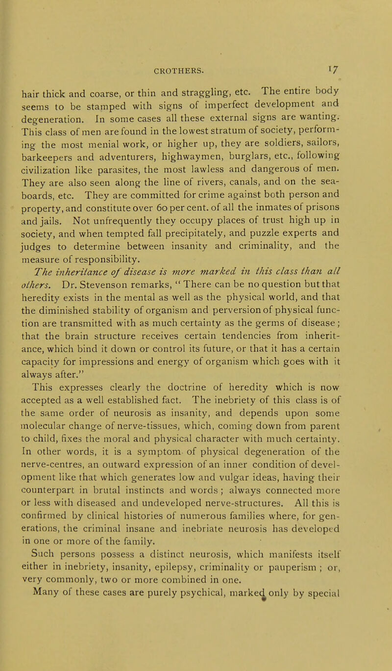 hair thick and coarse, or thin and straggling, etc. The entire body seems to be stamped with signs of imperfect development and deo-eneration. In some cases all these external signs are wanting. This class of men are found in the lowest stratum of society, perform- ing the most menial work, or higher up, they are soldiers, sailors, barkeepers and adventurers, highwaymen, burglars, etc., following civilization like parasites, the most lawless and dangerous of men. They are also seen along the line of rivers, canals, and on the sea- boards, etc. They are committed for crime against both person and property, and constitute over 60 per cent, of all the inmates of prisons and jails. Not unfrequently they occupy places of trust high up in society, and when tempted fall precipitately, and puzzle experts and judges to determine between insanity and criminality, and the measure of responsibility. The inheritance of disease is more marked in this class than all others. Dr. Stevenson remarks,  There can be no question but that heredity exists in the mental as well as the physical world, and that the diminished stability of organism and perversion of physical func- tion are transmitted with as much certainty as the germs of disease; that the brain structure receives certain tendencies from inherit- ance, which bind it down or control its future, or that it has a certain capacity for impressions and energy of organism which goes with it always after. This expresses clearly the doctrine of heredity which is now accepted as a well established fact. The inebriety of this class is of the same order of neurosis as insanity, and depends upon some molecular change of nerve-tissues, which, coming down from parent to child, fixes the moral and physical character with much certainty. In other words, it is a symptom of physical degeneration of the nerve-centres, an outward expression of an inner condition of devel- opment like that which generates low and vulgar ideas, having their counterpart in brutal instincts and words; always connected more or less with diseased and undeveloped nerve-structures. All this is confirmed by clinical histories of numerous families where, for gen- erations, the criminal insane and inebriate neurosis has developed in one or more of the family. Such persons possess a distinct neurosis, which manifests itself either in inebriety, insanity, epilepsy, criminality or pauperism ; or, very commonly, two or more combined in one. Many of these cases are purely psychical, marke<^only by special
