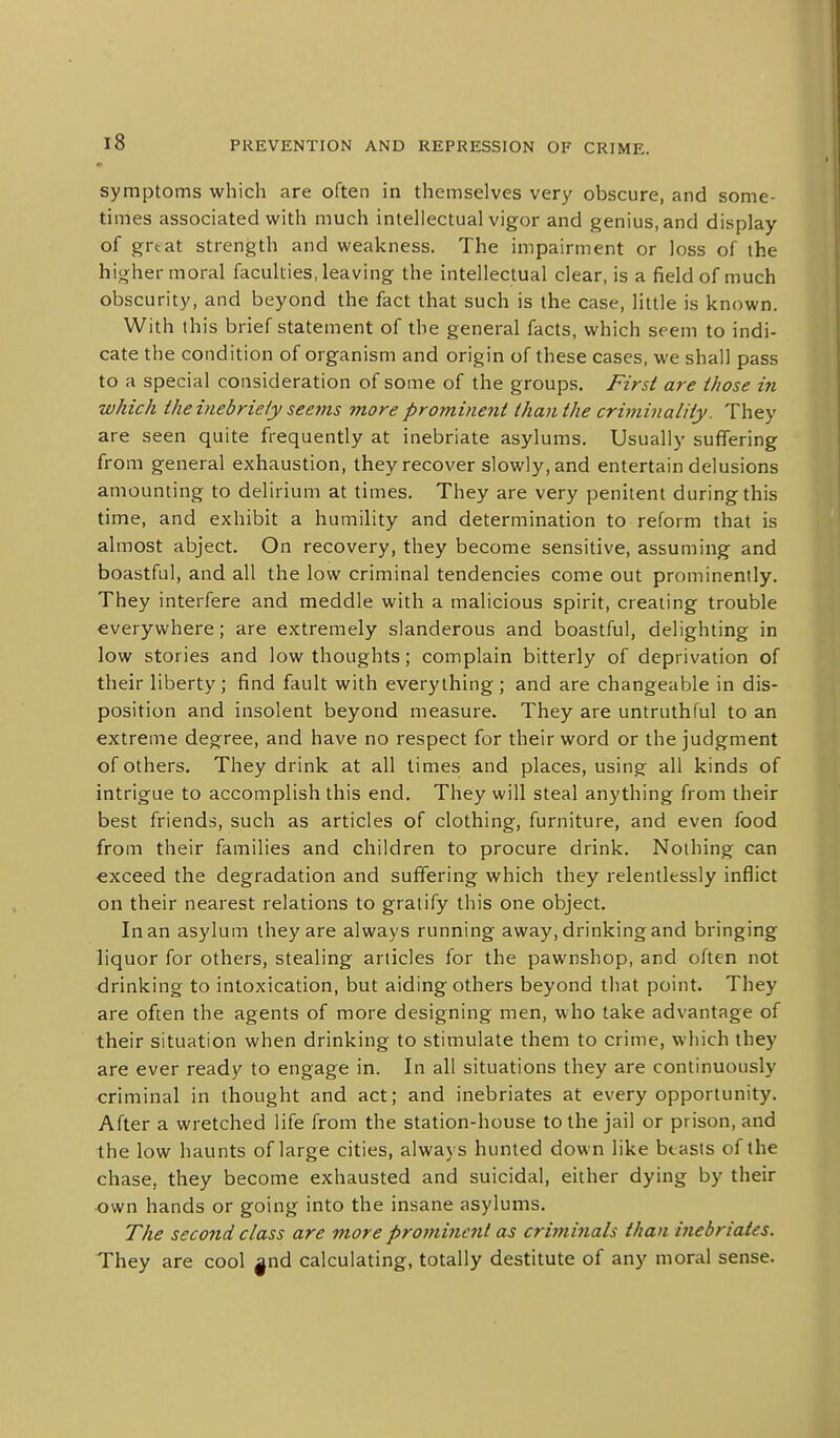 symptoms which are often in themselves very obscure, and some- times associated with much intellectual vigor and genius, and display of great strength and weakness. The impairment or loss of the higher moral faculties, leaving the intellectual clear, is a field of much obscurity, and beyond the fact that such is the case, little is known. With this brief statement of the general facts, which seem to indi- cate the condition of organism and origin of these cases, we shall pass to a special consideration of some of the groups. First are those in which the inebriety seems more prominent than the criminality. They are seen quite frequently at inebriate asylums. Usually suffering from general exhaustion, they recover slowly, and entertain delusions amounting to delirium at times. They are very penitent during this time, and exhibit a humility and determination to reform that is almost abject. On recovery, they become sensitive, assuming and boastful, and all the low criminal tendencies come out prominently. They interfere and meddle with a malicious spirit, creating trouble everywhere; are extremely slanderous and boastful, delighting in low stories and low thoughts; complain bitterly of deprivation of their liberty ; find fault with everything ; and are changeable in dis- position and insolent beyond measure. They are untruthful to an extreme degree, and have no respect for their word or the judgment of others. They drink at all times and places, using all kinds of intrigue to accomplish this end. They will steal anything from their best friends, such as articles of clothing, furniture, and even food from their families and children to procure drink. Nothing can exceed the degradation and suffering which they relentlessly inflict on their nearest relations to gratify this one object. In an asylum they are always running away, drinking and bringing liquor for others, stealing articles for the pawnshop, and often not drinking to intoxication, but aiding others beyond that point. They are often the agents of more designing men, who take advantage of their situation when drinking to stimulate them to crime, which they are ever ready to engage in. In all situations they are continuously criminal in thought and act; and inebriates at every opportunity. After a wretched life from the station-house to the jail or prison, and the low haunts of large cities, always hunted down like btasts of the chase, they become exhausted and suicidal, either dying by their •own hands or going into the insane asylums. The second class are more prominent as crbninals than inebriates. They are cool |nd calculating, totally destitute of any moral sense.