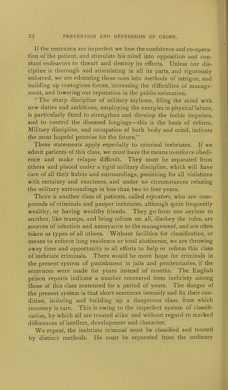 If the restraints are imperfect we lose the confidence and co-opera- tion of the patient, and stimulate his mind into opposition and con- stant endeavors to thwart and destroy its effects. Unless our dis- cipline is thorough and stimulating in all its parts, and rigorously enforced, we are educating these men into methods of intrigue, and building up contagious forces, increasing the difficulties of manage- ment, and lowering our reputation in the public estimation. The sharp discipline of military asylums, filling the mind with new duties and ambitions, employing the energies in physical labors, is particularly fitted to strengthen and develop the feeble impulses, and to control the diseased longings—this is the basis of reform. Military discipline, and occupation of both body and mind, indicate the most hopeful promise for the future. These statements apply especially to criminal inebriates. If we admit patients of this class, we must have the means to enforce obedi- ence and make relapse difficult. They must be separated from others and placed under a rigid military discipline, which will have care of all their habits and surroundings, punishing for all violations with certainty and exactness, and under no circumstances relaxing the military surroundings in less than two to four years. There is another class of patients, called repeaters, who are com- pounds of criminals and pauper inebriates, although quite frequently wealthy, or having wealthy friends. They go from one asylum to another, like tramps, and bring odium on all, disobey the rules, are sources of infection and annoyance to the management, and are often taken as types of all others. Without facilities for classification, or means to enforce long residence or total abstinence, we are throwing away time and opportunity in all efforts to help or reform this class of inebriate criminals. There would be more hope for criminals in the present system of punishment in jails and penitentiaries, if the sentences were made for years instead of months. The English prison reports indicate a number recovered from inebriety among those of this class sentenced for a period of years. The danger of the present system is that short sentences intensify and fix their con- dition, isolating and building up a dangerous class, from which recovery is rare. This is owing to the imperfect system of classifi- cation, by which all are treated alike and without regard to marked differences of intellect, development and character. We repeat, the inebriate criminal must be classified and treated by distinct methods. He must be separated from the ordinary
