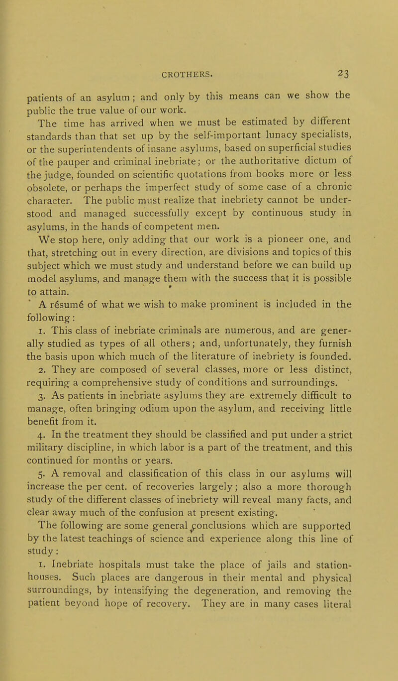 patients of an asylum; and only by this means can we show the public the true value of our work. The time has arrived when we must be estimated by different standards than that set up by the self-important lunacy specialists, or the superintendents of insane asylums, based on superficial studies of the pauper and criminal inebriate; or the authoritative dictum of the judge, founded on scientific quotations from books more or less obsolete, or perhaps the imperfect study of some case of a chronic character. The public must realize that inebriety cannot be under- stood and managed successfully except by continuous study in asylums, in the hands of competent men. We stop here, only adding that our work is a pioneer one, and that, stretching out in every direction, are divisions and topics of this subject which we must study and understand before we can build up model asylums, and manage them with the success that it is possible to attain. A r6sum6 of what we wish to make prominent is included in the following: 1. This class of inebriate criminals are numerous, and are gener- ally studied as types of all others; and, unfortunately, they furnish the basis upon which much of the literature of inebriety is founded. 2. They are composed of several classes, more or less distinct, requiring a comprehensive study of conditions and surroundings. 3. As patients in inebriate asylums they are extremely difficult to manage, often bringing odium upon the asylum, and receiving little benefit from it. 4. In the treatment they should be classified and put under a strict military discipline, in which labor is a part of the treatment, and this continued for months or years. 5. A removal and classification of this class in our asylums will increase the per cent, of recoveries largely; also a more thorough study of the different classes of inebriety will reveal many facts, and clear away much of the confusion at present existing. The following are some general conclusions which are supported by the latest teachings of science and experience along this line of study: I. Inebriate hospitals must take the place of jails and station- houses. Such places are dangerous in their mental and physical surroundings, by intensifying the degeneration, and removing the patient beyond hope of recovery. They are in many cases literal