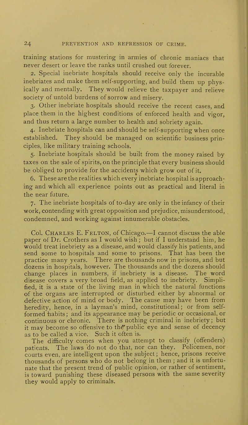 training stations for mustering in armies of chronic maniacs that never desert or leave the ranks until crushed out forever. 2. Special inebriate hospitals should receive only the incurable inebriates and make them self-supporting, and build them up phys- ically and mentally. They would relieve the taxpayer and relieve society of untold burdens of sorrow and misery. 3. Other inebriate hospitals should receive the recent cases, and place them in the highest conditions of enforced health and vigor, and thus return a large number to health and sobriety again. 4. Inebriate hospitals can and should be self-supporting when once established. They should be managed on scientific business prin- ciples, like military training schools. 5. Inebriate hospitals should be built from the money raised by taxes on the sale of spirits, on the principle that every business should be obliged to provide for the accidents which grow out of it. 6. These are the realities which every inebriate hospital is approach- ing and which all experience points out as practical and literal in the near future. 7. The inebriate hospitals of to-day are only in the infancy of their work, contending with great opposition and prejudice, misunderstood, condemned, and working against innumerable obstacles. Col. Charles E. Felton, of Chicago.—I cannot discuss the able paper of Dr. Crothers as I would wish ; but if I understand him, he would treat inebriety as a disease, and would classify his patients, and send some to hospitals and some to prisons. That has been the practice many years. There are thousands now in prisons, and but dozens in hospitals, however. The thousands and the dozens should change places in numbers, if inebriety is a disease. The word disease covers a very broad field, as applied to inebriety. Simpli- fied, it is a state of the living man in which the natural functions of the organs are interrupted or disturbed either by abnormal or defective action of mind or body. The cause may have been from heredity, hence, in a layman's mind, constitutional; or from self- formed habits; and its appearance may be periodic or occasional, or continuous or chronic. There is nothing criminal in inebriety; but it may become so offensive to th^ public eye and sense of decency as to be called a vice. Such it often is. The difficulty comes when you attempt to classify (offenders) patients. The laws 'do not do that, nor can they. Policemen, nor courts even, are intelligent upon the subject; hence, prisons receive thousands of persons who do not belong in them ; and it is unfortu- nate that the present trend of public opinion, or rather of sentiment, is toward punishing these diseased persons with the same severity they would apply to criminals.