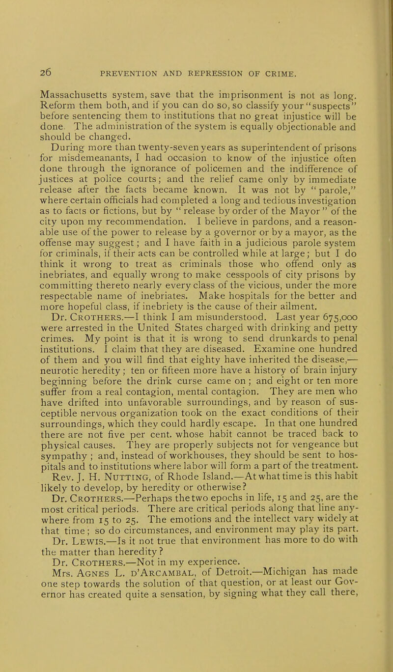 Massachusetts system, save that the imprisonment is not as long. Reform them both, and if you can do so, so classify your suspects before sentencing them to institutions that no great injustice will be done. The administration of the system is equally objectionable and should be changed. During more than twenty-seven years as superintendent of prisons for misdemeanants, I had occasion to know of the injustice often done through the ignorance of policemen and the indifference of justices at police courts; and the relief came only by immediate release after the facts became known. It was not by  parole, where certain officials had completed a long and tedious investigation as to facts or fictions, but by  release by order of the Mayor  of the city upon my recommendation. I believe in pardons, and a reason- able use of the power to release by a governor or by a mayor, as the offense may suggest; and I have faith in a judicious parole system for criminals, if their acts can be controlled while at large; but I do think it wrong to treat as criminals those who offend only as inebriates, and equally wrong to make cesspools of city prisons by committing thereto nearly every class of the vicious, under the more respectable name of inebriates. Make hospitals for the better and more hopeful class, if inebriety is the cause of their ailment. Dr. Crothers.—I think I am misunderstood. Last year 675,000 were arrested in the United States charged with drinking and petty crimes. My point is that it is wrong to send drunkards to penal institutions. I claim that they are diseased. Examine one hundred of them and you will find that eighty have inherited the disease,— neurotic heredity; ten or fifteen more have a history of brain injury beginning before the drink curse came on ; and eight or ten more suffer from a real contagion, mental contagion. They are men who have drifted into unfavorable surroundings, and by reason of sus- ceptible nervous organization took on the exact conditions of their surroundings, which they could hardly escape. In that one hundred there are not five per cent, whose habit cannot be traced back to physical causes. They are properly subjects not for vengeance but sympathy ; and, instead of workhouses, they should be sent to hos- pitals and to institutions where labor will form a part of the treatment. Rev. J. H. Nutting, of Rhode Island.—At what time is this habit likely to develop, by heredity or otherwise? Dr. Crothers.—Perhaps the two epochs in life, 15 and 25, are the most critical periods. There are critical periods along that line any- where from 15 to 25. The emotions and the intellect vary widely at that time; so do circumstances, and environment may play its part. Dr. Lew^is.—Is it not true that environment has more to do with the matter than heredity? Dr. Crothers.—Not in my experience. Mrs. Agnes L. d'Arcambal, of Detroit.—Michigan has made one step towards the solution of that question, or at least our Gov- ernor has created quite a sensation, by signing what they call there.