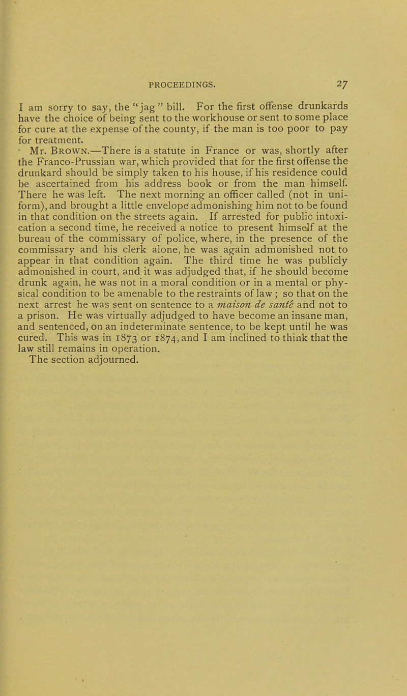 I am sorry to say, the jag bill. For the first offense drunkards have the choice of being sent to the workhouse or sent to some place for cure at the expense of the county, if the man is too poor to pay for treatment. • Mr. Brown.—There is a statute in France or was, shortly after the Franco-Prussian war, which provided that for the first offense the drunkard should be simply taken to his house, if his residence could be ascertained from his address book or from the man himself. There he was left. The next morning an officer called (not in uni- form), and brought a little envelope admonishing him not to be found in that condition on the streets again. If arrested for public intoxi- cation a second time, he received a notice to present himself at the bureau of the commissary of police, where, in the presence of the commissary and his clerk alone, he was again admonished not to appear in that condition again. The third time he was publicly admonished in court, and it was adjudged that, if he should become drunk again, he was not in a moral condition or in a mental or phy- sical condition to be amenable to the restraints of law ; so that on the next arrest he was sent on sentence to a maison de santi and not to a prison. He was virtually adjudged to have become an insane man, and sentenced, on an indeterminate sentence, to be kept until he was cured. This was in 1873 or 1874, and I am inclined to think that the law still remains in operation. The section adjourned.