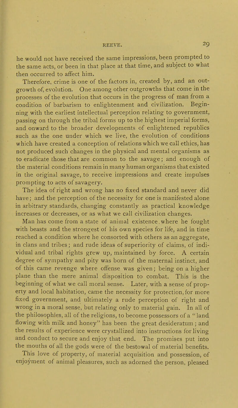 he would not have received the same impressions, been prompted to the same acts, or been in that place at that time, and subject to what then occurred to affect him. Therefore, crime is one of the factors in, created by, and an out- growth of, evolution. One among other outgrowths that come in the processes of the evolution that occurs in the progress of man from a condition of barbarism to enlightenment and civilization. Begin- ning with the earliest intellectual perception relating to government, passing on through the tribal forms up to the highest imperial forms, and onward to the broader developments of enlightened republics such as the one under which we live, the evolution of conditions which have created a conception of relations which we call ethics, has not produced such changes in the physical and mental organisms as to eradicate those that are common to the savage; and enough of the material conditions remain in many human organisms that existed in the original savage, to receive impressions and create impulses prompting to acts of savagery. The idea of right and wrong has no fixed standard and never did have; and the perception of the necessity for one is manifested alone in arbitrary standards, changing constantly as practical knowledge increases or decreases, or as what we call civilization changes. Man has come from a state of animal existence.where he fought with beasts and the strongest of his own species for life, and in time reached a condition where he consorted with others as an aggregate, in clans and tribes; and rude ideas of superiority of claims, of indi- vidual and tribal rights grew up, maintained by force. A certain degree of sympathy and pity was born of the maternal instinct, and of this came revenge where oflfense was given; being on a higher plane than the mere animal disposition to combat. This is the beginning of what we call moral sense. Later, with a sense of prop- erty and local habitation, came the necessity for protection, for more fixed government, and ultimately a rude perception of right and wrong in a moral sense, but relating only to material gain. In all of the philosophies, all of the religions, to become possessors of a land flowing with milk and honey has been the great desideratum ; and the results of experience were crystallized into instructions for living and conduct to secure and enjoy that end. The promises put into the mouths of all the gods were of the bestowal of material benefits. This love of property, of material acquisition and possession, of enjoyment of animal pleasures, such as adorned the person, pleased