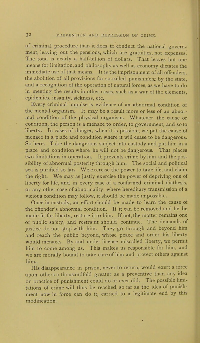 of criminal procedure than it does to conduct the national govern- ment, leaving out the pensions, which are gratuities, not expenses. The total is nearly a half-billion of dollars. That leaves but one means for limitation, and philosophy as well as economy dictates the immediate use of that means. It is the imprisonment of all offenders, the abolition of all provisions for so-called punishmeni by the state, and a recognition of the operation of natural forces, as we have to do in meeting the results in other cases, such as a war of the elements, epidemics, insanity, sickness, etc. Every criminal impulse is evidence of an abnormal condition of the mental organism. It may be a result more or less of an abnor- mal condition of the physical organism. Whatever the cause or condition, the person is a menace to order, to government, and so to liberty. In cases of danger, when it is possible, we put the cause of menace in a plafie and condition where it will cease to be dangerous. So here. Take the dangerous subject into custody and put him in a place and condition where he will not be dangerous. That places two limitations in operation. It prevents crime by him, and the pos- sibility of abnormal posterity through him. The social and political sea is purified so far. We exercise the power to take life, and claim the right. We may as justly exercise the power of depriving one of liberty for life, and in every case of a confirmed criminal diathesis, or any other case of abnormality, where hereditary transmission of a vicious condition may follow, it should be made impossible. Once in custody, an effort should be made ta learn the cause of the offender's abnormal condition. If it can be removed and he be made fit for liberty, restore it to him. If not, the matter remains one of public safety, and restraint should continue. The demands of justice do not stop with him. They go through and beyond him and reach the public beyond, whose peace and order his liberty would menace. By and under license miscalled liberty, we permit him to come among us. This makes us responsible for him, and we are morally bound to take care of him and protect others against him. His disappearance in prison, never to return, would exert a force upon others a thousandfold greater as a preventive than any idea or practice of punishment could do or ever did. The possible limi- tations of crime will thus be reached, so far as the idea of punish- ment now in force can do it, carried to a legitimate end by this modification.