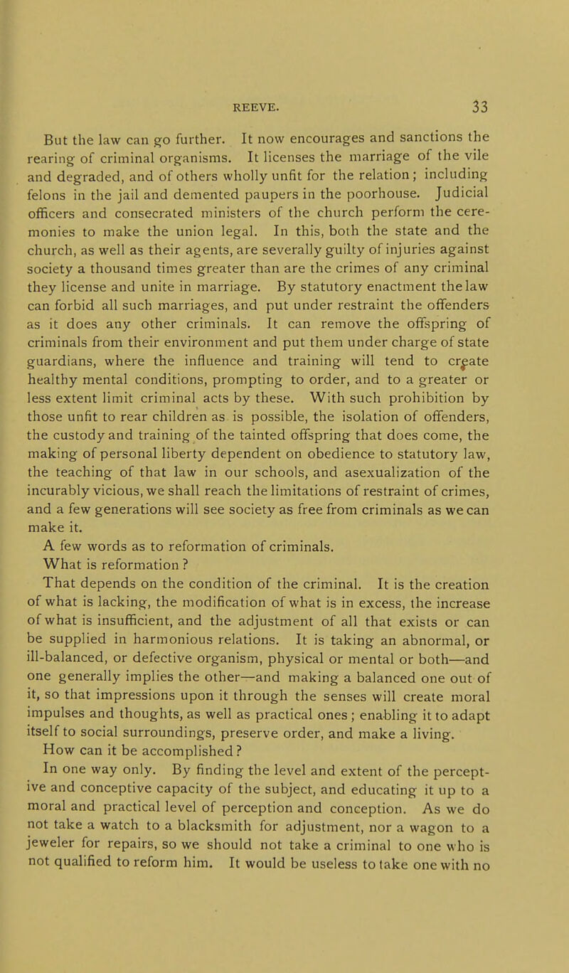 But the law can go further. It now encourages and sanctions the rearing of criminal organisms. It licenses the marriage of the vile and degraded, and of others wholly unfit for the relation; including felons in the jail and demented paupers in the poorhouse. Judicial officers and consecrated ministers of the church perform the cere- monies to make the union legal. In this, both the state and the church, as well as their agents, are severally guilty of injuries against society a thousand times greater than are the crimes of any criminal they license and unite in marriage. By statutory enactment the law can forbid all such marriages, and put under restraint the offenders as it does any other criminals. It can remove the offspring of criminals from their environment and put them under charge of state guardians, where the influence and training will tend to create healthy mental conditions, prompting to order, and to a greater or less extent limit criminal acts by these. With such prohibition by those unfit to rear children as is possible, the isolation of offenders, the custody and training of the tainted offspring that does come, the making of personal liberty dependent on obedience to statutory law, the teaching of that law in our schools, and asexualization of the incurably vicious, we shall reach the limitations of restraint of crimes, and a few generations will see society as free from criminals as we can make it. A few words as to reformation of criminals. What is reformation ? That depends on the condition of the criminal. It is the creation of what is lacking, the modification of what is in excess, the increase of what is insufficient, and the adjustment of all that exists or can be supplied in harmonious relations. It is taking an abnormal, or ill-balanced, or defective organism, physical or mental or both—and one generally implies the other—and making a balanced one out of it, so that impressions upon it through the senses will create moral impulses and thoughts, as well as practical ones ; enabling it to adapt itself to social surroundings, preserve order, and make a living. How can it be accomplished ? In one way only. By finding the level and extent of the percept- ive and conceptive capacity of the subject, and educating it up to a moral and practical level of perception and conception. As we do not take a watch to a blacksmith for adjustment, nor a wagon to a jeweler for repairs, so we should not take a criminal to one who is not qualified to reform him. It would be useless to take one with no