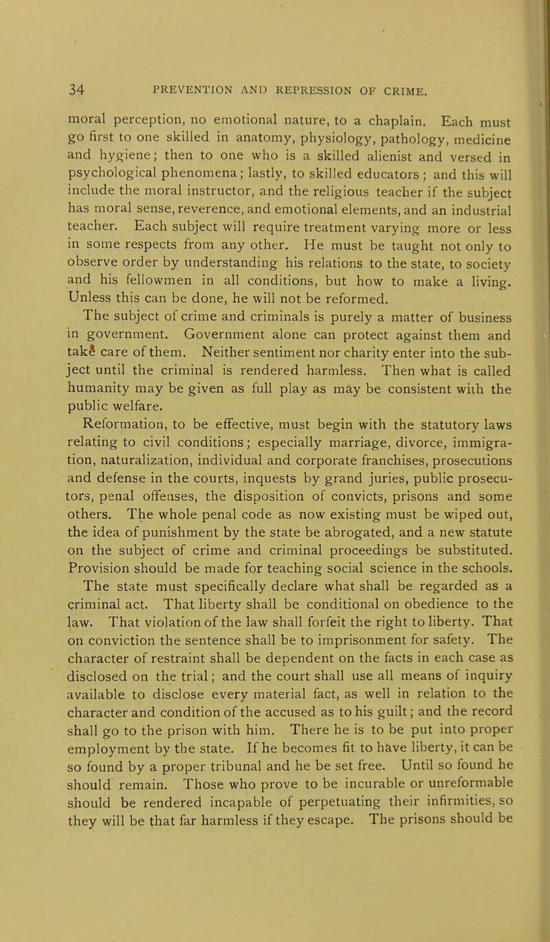 moral perception, no emotional nature, to a chaplain. Each must go first to one skilled in anatomy, physiology, pathology, medicine and hygiene; then to one who is a skilled alienist and versed in psychological phenomena; lastly, to skilled educators; and this will include the moral instructor, and the religious teacher if the subject has moral sense, reverence, and emotional elements, and an industrial teacher. Each subject will require treatment varying more or less in some respects from any other. He must be taught not only to observe order by understanding his relations to the state, to society and his fellowmen in all conditions, but how to make a living. Unless this can be done, he will not be reformed. The subject of crime and criminals is purely a matter of business in government. Governrrient alone can protect against them and takS care of them. Neither sentiment nor charity enter into the sub- ject until the criminal is rendered harmless. Then what is called humanity may be given as full play as may be consistent wiih the public welfare. Reformation, to be effective, must begin with the statutory laws relating to civil conditions; especially marriage, divorce, immigra- tion, naturalization, individual and corporate franchises, prosecutions and defense in the courts, inquests by grand juries, public prosecu- tors, penal offenses, the disposition of convicts, prisons and some others. The whole penal code as now existing must be wiped out, the idea of punishment by the state be abrogated, and a new statute on the subject of crime and criminal proceedings be substituted. Provision should be made for teaching social science in the schools. The state must specifically declare what shall be regarded as a criminal act. That liberty shall be conditional on obedience to the law. That violation of the law shall forfeit the right to liberty. That on conviction the sentence shall be to imprisonment for safety. The character of restraint shall be dependent on the facts in each case as disclosed on the trial; and the court shall use all means of inquiry available to disclose every material fact, as well in relation to the character and condition of the accused as to his guilt; and the record shall go to the prison with him. There he is to be put into proper employment by the state. If he becomes fit to have liberty, it can be so found by a proper tribunal and he be set free. Until so found he should remain. Those who prove to be incurable or unreformable should be rendered incapable of perpetuating their infirmities, so they will be that far harmless if they escape. The prisons should be