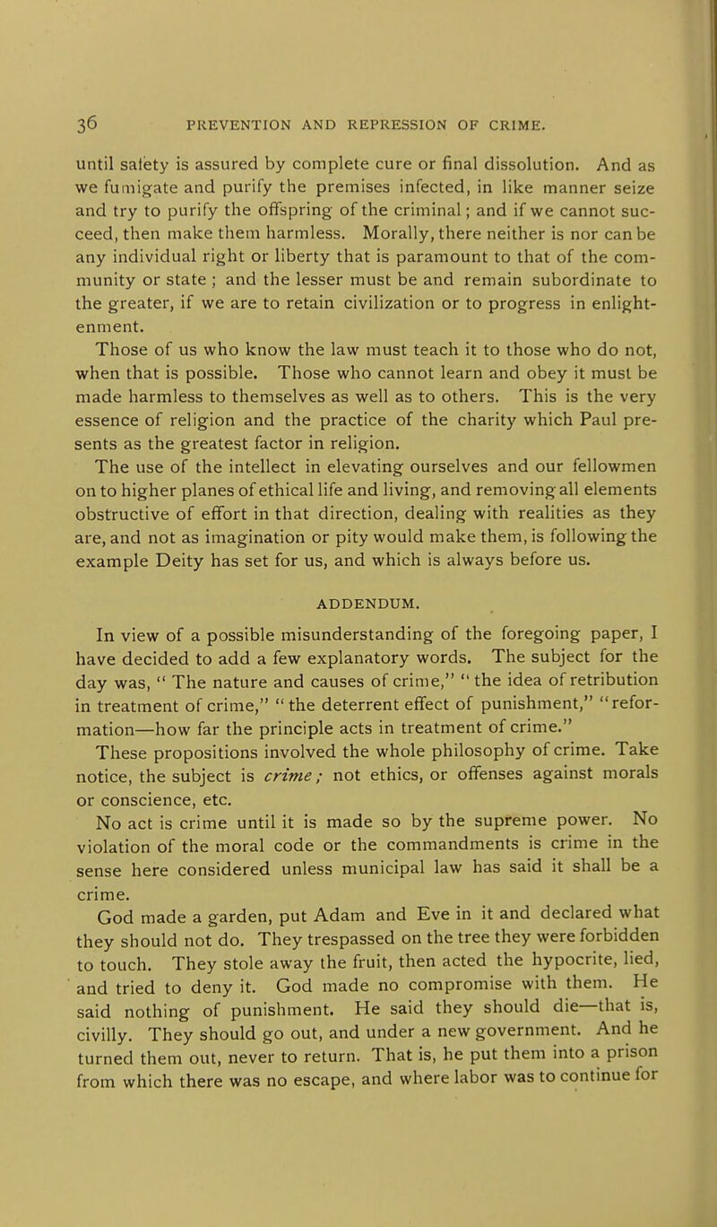 until salety is assured by complete cure or final dissolution. And as we fumigate and purify the premises infected, in like manner seize and try to purify the offspring of the criminal; and if we cannot suc- ceed, then make them harmless. Morally, there neither is nor can be any individual right or liberty that is paramount to that of the com- munity or state ; and the lesser must be and remain subordinate to the greater, if we are to retain civilization or to progress in enlight- enment. Those of us who know the law must teach it to those who do not, when that is possible. Those who cannot learn and obey it must be made harmless to themselves as well as to others. This is the very essence of religion and the practice of the charity which Paul pre- sents as the greatest factor in religion. The use of the intellect in elevating ourselves and our fellowmen on to higher planes of ethical life and living, and removing all elements obstructive of effort in that direction, dealing with realities as they are, and not as imagination or pity would make them, is following the example Deity has set for us, and which is always before us. ADDENDUM. In view of a possible misunderstanding of the foregoing paper, I have decided to add a few explanatory words. The subject for the day was,  The nature and causes of crime,  the idea of retribution in treatment of crime, the deterrent effect of punishment, refor- mation—how far the principle acts in treatment of crime. These propositions involved the whole philosophy of crime. Take notice, the subject is crime; not ethics, or offenses against morals or conscience, etc. No act is crime until it is made so by the supreme power. No violation of the moral code or the commandments is crime in the sense here considered unless municipal law has said it shall be a crime. God made a garden, put Adam and Eve in it and declared what they should not do. They trespassed on the tree they were forbidden to touch. They stole away the fruit, then acted the hypocrite, lied, and tried to deny it. God made no compromise with them. He said nothing of punishment. He said they should die—that is, civilly. They should go out, and under a new government. And he turned them out, never to return. That is, he put them into a prison from which there was no escape, and where labor was to continue for