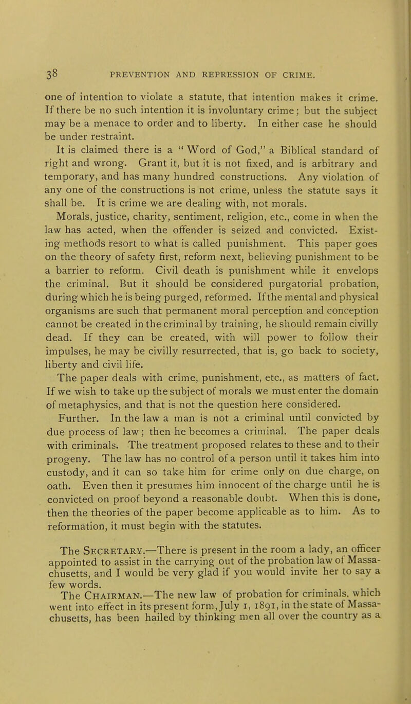 one of intention to violate a statute, that intention makes it crime. If there be no such intention it is involuntary crime; but the subject may be a menace to order and to liberty. In either case he should be under restraint. It is claimed there is a  Word of God, a Biblical standard of right and wrong. Grant it, but it is not fixed, and is arbitrary and temporary, and has many hundred constructions. Any violation of any one of the constructions is not crime, unless the statute says it shall be. It is crime we are dealing with, not morals. Morals, justice, charity, sentiment, religion, etc., come in when the law has acted, when the offender is seized and convicted. Exist- ing methods resort to what is called punishment. This paper goes on the theory of safety first, reform next, believing punishment to be a barrier to reform. Civil death is punishment while it envelops the criminal. But it should be considered purgatorial probation, during which he is being purged, reformed. If the mental and physical organisms are such that permanent moral perception and conception cannot be created in the criminal by training, he should remain civilly dead. If they can be created, with will power to follow their impulses, he may be civilly resurrected, that is, go back to society, liberty and civil life. The paper deals with crime, punishment, etc., as matters of fact. If we wish to take up the subject of morals we must enter the domain of metaphysics, and that is not the question here considered. Further. In the law a man is not a criminal until convicted by due process of law; then he becomes a criminal. The paper deals with criminals. The treatment proposed relates to these and to their progeny. The law has no control of a person until it takes him into custody, and it can so take him for crime only on due charge, on oath. Even then it presumes him innocent of the charge until he is convicted on proof beyond a reasonable doubt. When this is done, then the theories of the paper become applicable as to him. As to reformation, it must begin with the statutes. The Secretary.—There is present in the room a lady, an ofllicer appointed to assist in the carrying out of the probation law of Massa- chusetts, and I would be very glad if you would invite her to say a few words. The Chairman.—The new law of probation for criminals, which went into effect in its present form, July i, 1891, in the state of Massa- chusetts, has been hailed by thinking men all over the country as a