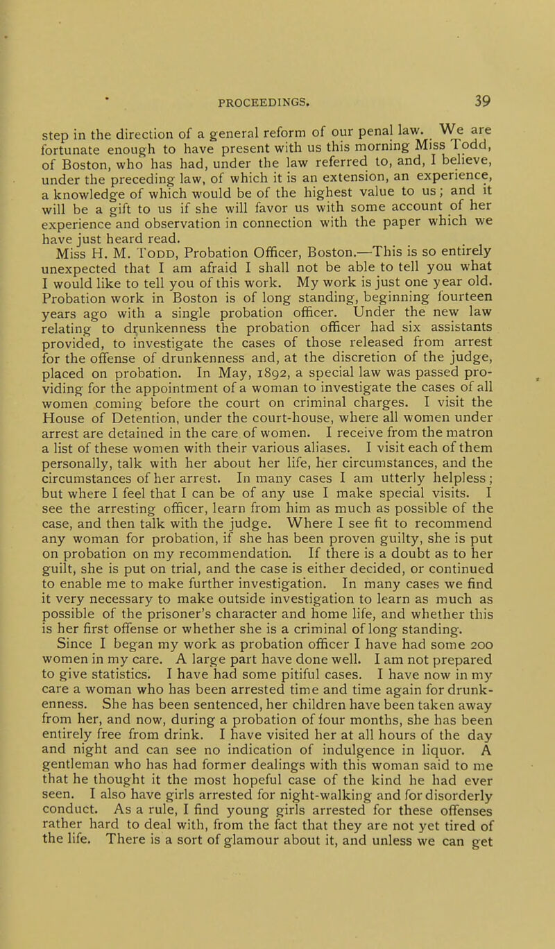 step in the direction of a general reform of our penal law. We are fortunate enough to have present with us this morning Miss Todd, of Boston, who has had, under the law referred to, and, I believe, under the preceding law, of which it is an extension, an experience, a knowledge of which would be of the highest value to us; and it will be a gift to us if she will favor us with some account of her experience and observation in connection with the paper which we have just heard read. Miss H. M. Todd, Probation Oflficer, Boston.—This is so entirely unexpected that I am afraid I shall not be able to tell you what I would like to tell you of this work. My work is just one year old. Probation work in Boston is of long standing, beginning fourteen years ago with a single probation officer. Under the new law relating to drunkenness the probation officer had six assistants provided, to investigate the cases of those released from arrest for the offense of drunkenness and, at the discretion of the judge, placed on probation. In May, 1892, a special law was passed pro- viding for the appointment of a woman to investigate the cases of all women coming before the court on criminal charges. I visit the House of Detention, under the court-house, where all women under arrest are detained in the care of women. I receive from the matron a list of these women with their various aliases. I visit each of them personally, talk with her about her life, her circumstances, and the circumstances of her arrest. In many cases I am utterly helpless ; but where I feel that I can be of any use I make special visits. I see the arresting officer, learn from him as much as possible of the case, and then talk with the judge. Where I see fit to recommend any woman for probation, if she has been proven guilty, she is put on probation on my recommendation. If there is a doubt as to her guilt, she is put on trial, and the case is either decided, or continued to enable me to make further investigation. In many cases we find it very necessary to make outside investigation to learn as much as possible of the prisoner's character and home life, and whether this is her first offense or whether she is a criminal of long standing. Since I began my work as probation officer I have had some 200 women in my care. A large part have done well. I am not prepared to give statistics. I have had some pitiful cases. I have now in my care a woman who has been arrested time and time again for drunk- enness. She has been sentenced, her children have been taken away from her, and now, during a probation of lour months, she has been entirely free from drink. I have visited her at all hours of the day and night and can see no indication of indulgence in liquor. A gentleman who has had former dealings with this woman said to me that he thought it the most hopeful case of the kind he had ever seen. I also have girls arrested for night-walking and for disorderly conduct. As a rule, I find young girls arrested for these offenses rather hard to deal with, from the fact that they are not yet tired of the life. There is a sort of glamour about it, and unless we can get