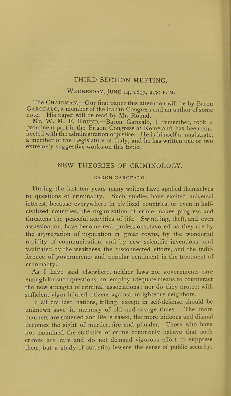 THIRD SECTION MEETING. Wednesday, June 14, 1893, 2.30 p. m. The Chairman.—Our first paper this afternoon will be by Baron Garofalo, a member of the Italian Congress and an author of some note. His paper will be read by Mr. Round. Mr. W. M. F. Round.—Baron Garofalo, I remember, took a prominent part in the Prison Congress at Rome and has been con- nected with the administration of justice. He is himself a magistrate, a member of the Legislature of Italy, and he has written one or two extremely suggestive works on this topic. NEW THEORIES OF CRIMINOLOGY. BARON GAROFALO. I During the last ten years many writers have applied themselves to questions of criminality. Such studies have excited universal interest, because everywhere in civilized countries, or even in half- civilized countries, the organization of crime makes progress and threatens the peaceful activities of life. Swindling, theft, and even assassination, have become real professions, favored as they are by the aggregation of population in great towns, by the wonderful rapidity of communication, and by new scientific inventions, and facilitated by the weakness, the disconnected efforts, and the indif- ference of governments and popular sentiment in the treatment of criminality. As I have said elsewhere, neither laws nor governments care enough for such questions, nor employ adequate means to counteract the new strength of criminal associations; nor do they protect with sufficient vigor injured citizens against unrighteous neighbors. In all civilized nations, killing, except in self-defense, should be unknown save in memory of old and savage times. The more manners are softened and life is eased, the more hideous and dismal becomes the sight of murder, fire and plunder. Those who have not examined the statistics of crime commonly believe that such crimes are rare and do not demand vigorous effort to suppress them, but a study of statistics lessens the sense of public security.
