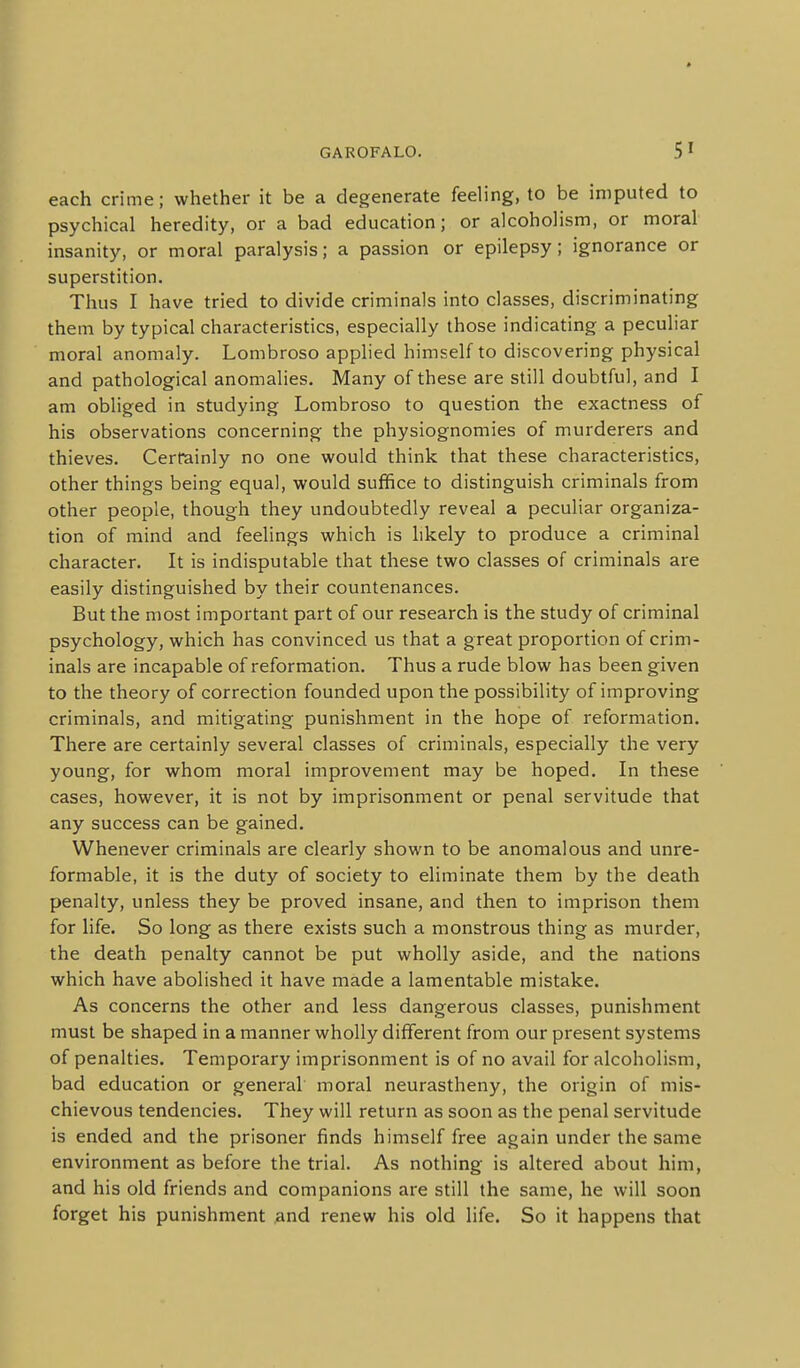 each crime; whether it be a degenerate feeling, to be imputed to psychical heredity, or a bad education; or alcoholism, or moral insanity, or moral paralysis; a passion or epilepsy; ignorance or superstition. Thus I have tried to divide criminals into classes, discriminating them by typical characteristics, especially those indicating a peculiar moral anomaly. Lombroso applied himself to discovering physical and pathological anomalies. Many of these are still doubtful, and I am obliged in studying Lombroso to question the exactness of his observations concerning the physiognomies of murderers and thieves. Certainly no one would think that these characteristics, other things being equal, would suffice to distinguish criminals from other people, though they undoubtedly reveal a peculiar organiza- tion of mind and feelings which is likely to produce a criminal character. It is indisputable that these two classes of criminals are easily distinguished by their countenances. But the most important part of our research is the study of criminal psychology, which has convinced us that a great proportion of crim- inals are incapable of reformation. Thus a rude blow has been given to the theory of correction founded upon the possibility of improving criminals, and mitigating punishment in the hope of reformation. There are certainly several classes of criminals, especially the very young, for whom moral improvement may be hoped. In these cases, however, it is not by imprisonment or penal servitude that any success can be gained. Whenever criminals are clearly shown to be anomalous and unre- formable, it is the duty of society to eliminate them by the death penalty, unless they be proved insane, and then to imprison them for life. So long as there exists such a monstrous thing as murder, the death penalty cannot be put wholly aside, and the nations which have abolished it have made a lamentable mistake. As concerns the other and less dangerous classes, punishment must be shaped in a manner wholly different from our present systems of penalties. Temporary imprisonment is of no avail for alcoholism, bad education or general moral neurastheny, the origin of mis- chievous tendencies. They will return as soon as the penal servitude is ended and the prisoner finds himself free again under the same environment as before the trial. As nothing is altered about him, and his old friends and companions are still the same, he will soon forget his punishment ^nd renew his old life. So it happens that