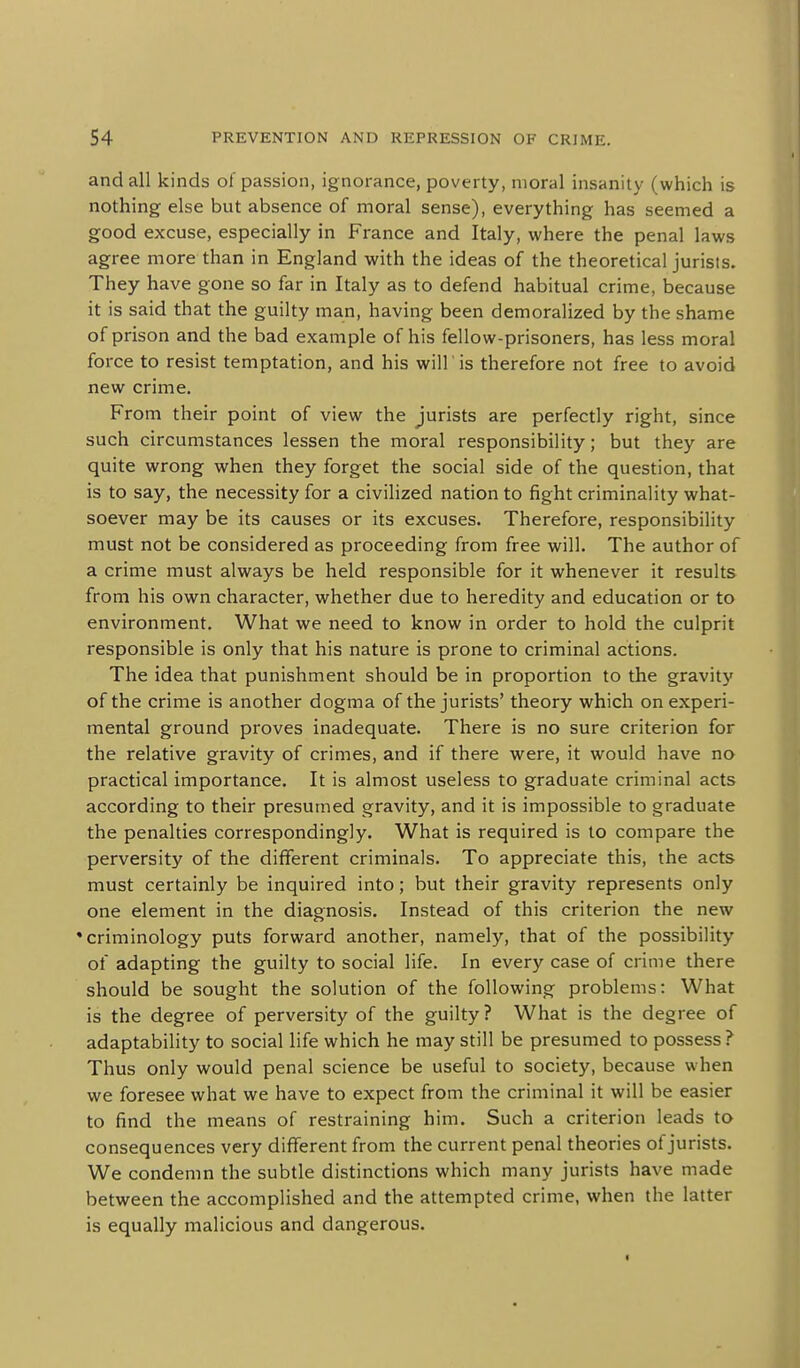 and all kinds of passion, ignorance, poverty, moral insanity (which is nothing else but absence of moral sense), everything has seemed a good excuse, especially in France and Italy, where the penal laws agree more than in England with the ideas of the theoretical jurists. They have gone so far in Italy as to defend habitual crime, because it is said that the guilty man, having been demoralized by the shame of prison and the bad example of his fellow-prisoners, has less moral force to resist temptation, and his will is therefore not free to avoid new crime. From their point of view the jurists are perfectly right, since such circumstances lessen the moral responsibility; but they are quite wrong when they forget the social side of the question, that is to say, the necessity for a civilized nation to fight criminality what- soever may be its causes or its excuses. Therefore, responsibility must not be considered as proceeding from free will. The author of a crime must always be held responsible for it whenever it results from his own character, whether due to heredity and education or to environment. What we need to know in order to hold the culprit responsible is only that his nature is prone to criminal actions. The idea that punishment should be in proportion to the gravity of the crime is another dogma of the jurists' theory which on experi- mental ground proves inadequate. There is no sure criterion for the relative gravity of crimes, and if there were, it would have no practical importance. It is almost useless to graduate criminal acts according to their presumed gravity, and it is impossible to graduate the penalties correspondingly. What is required is to compare the perversity of the different criminals. To appreciate this, the acts must certainly be inquired into; but their gravity represents only one element in the diagnosis. Instead of this criterion the new 'criminology puts forward another, namely, that of the possibility of adapting the guilty to social life. In every case of crime there should be sought the solution of the following problems: What is the degree of perversity of the guilty ? What is the degree of adaptability to social life which he may still be presumed to possess ? Thus only would penal science be useful to society, because when we foresee what we have to expect from the criminal it will be easier to find the means of restraining him. Such a criterion leads to consequences very different from the current penal theories of jurists. We condemn the subtle distinctions which many jurists have made between the accomplished and the attempted crime, when the latter is equally malicious and dangerous.
