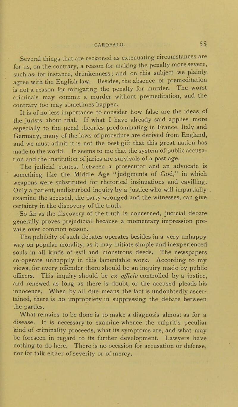 Several things that are reckoned as extenuating circumstances are for us, on the contrary, a reason for making the penalty more severe, such as; for instance, drunkenness; and on this subject we plainly agree with the English law. Besides, the absence of premeditation is not a reason for mitigating the penalty for murder. The worst criminals may commit a murder without premeditation, and the contrary too may sometimes happen. It is of no less importance to consider how false are the ideas of the jurists about trial. If what I have already said applies more especially to the penal theories predominating in France, Italy and Germany, many of the laws of procedure are derived from England, and we must admit it is not the best gift that this great nation has made to the world. It seems to me that the system of public accusa- tion and the institution of juries are survivals of a past age. The judicial contest between a prosecutor and an advocate is something like the Middle Age judgments of God, in which weapons were substituted for rhetorical insinuations and cavilling. Only a patient, undisturbed inquiry by a justice who will impartially examine the accused, the party wronged and the witnesses, can give certainty in the discovery of the truth. So far as the discovery of the truth is concerned, judicial debate generally proves prejudicial, because a momentary impression pre- vails over common reason. The publicity of such debates operates besides in a very unhappy way on popular morality, as it may initiate simple and inexperienced souls in all kinds of evil and monstrous deeds. The newspapers co-operate unhappily in this lamentable work. According to my views, for every offender there should be an inquiry made by public officers. This inquiry should be ex officio controlled by a justice, and renewed as long as there is doubt, or the accused pleads his innocence. When by all due means the fact is undoubtedly ascer- tained, there is no impropriety in suppressing the debate between the parties. What remains to be done is to make a diagnosis almost as for a disease. It is necessary to examine whence the culprit's peculiar kind of criminality proceeds, what its symptoms are, and what may be foreseen in regard to its further development. Lawyers have nothing to do here. There is no occasion for accusation or defense, nor for talk either of severity or of mercy.