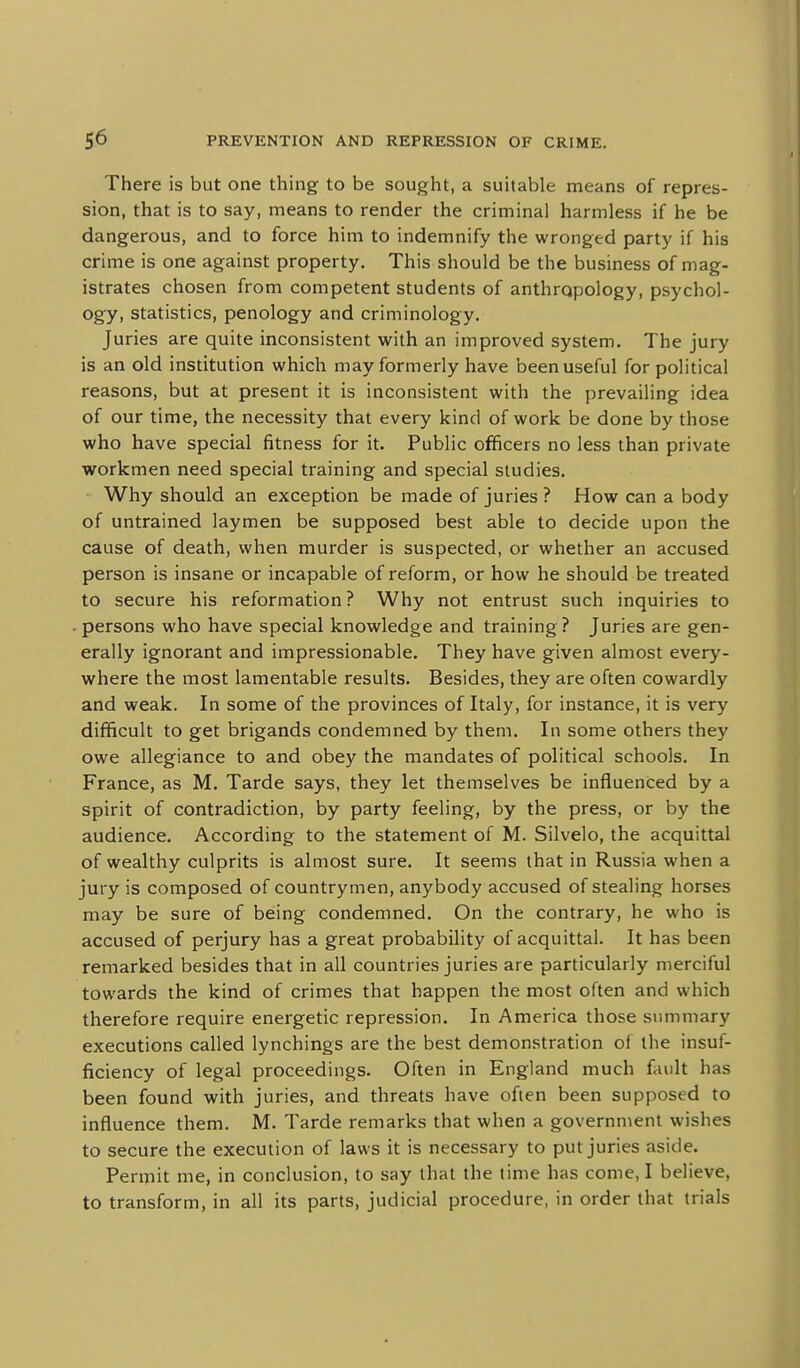 There is but one thing to be sought, a suitable means of repres- sion, that is to say, means to render the criminal harmless if he be dangerous, and to force him to indemnify the wronged party if his crime is one against property. This should be the business of mag- istrates chosen from competent students of anthropology, psychol- ogy, statistics, penology and criminology. Juries are quite inconsistent with an improved system. The jury is an old institution which may formerly have been useful for political reasons, but at present it is inconsistent with the prevailing idea of our time, the necessity that every kind of work be done by those who have special fitness for it. Public officers no less than private workmen need special training and special studies. Why should an exception be made of juries ? How can a body of untrained laymen be supposed best able to decide upon the cause of death, when murder is suspected, or whether an accused person is insane or incapable of reform, or how he should be treated to secure his reformation? Why not entrust such inquiries to persons who have special knowledge and training ? Juries are gen- erally ignorant and impressionable. They have given almost every- where the most lamentable results. Besides, they are often cowardly and weak. In some of the provinces of Italy, for instance, it is very difficult to get brigands condemned by them. In some others they owe allegiance to and obey the mandates of political schools. In France, as M. Tarde says, they let themselves be influenced by a spirit of contradiction, by party feeling, by the press, or by the audience. According to the statement of M. Silvelo, the acquittal of wealthy culprits is almost sure. It seems that in Russia when a jury is composed of countrymen, anybody accused of stealing horses may be sure of being condemned. On the contrary, he who is accused of perjury has a great probability of acquittal. It has been remarked besides that in all countries juries are particularly merciful towards the kind of crimes that happen the most often and which therefore require energetic repression. In America those summary executions called lynchings are the best demonstration of the insuf- ficiency of legal proceedings. Often in England much fault has been found with juries, and threats have often been supposed to influence them. M. Tarde remarks that when a government wishes to secure the execution of laws it is necessary to put juries aside. PeriTiit me, in conclusion, to say that the time has come, I believe, to transform, in all its parts, judicial procedure, in order that trials