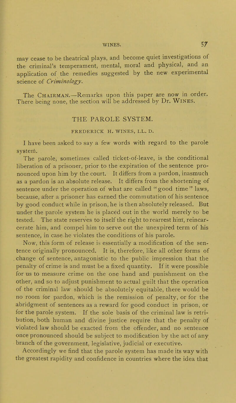 may cease to be theatrical plays, and become quiet investigations of the criminal's temperament, mental, moral and physical, and an application of the remedies suggested by the new experimental science of Criminology. The Chairman.—Remarks upon this paper are now in order. There being none, the section will be addressed by Dr. Wines. THE PAROLE SYSTEM. FREDERICK H. WINES, LL. D. I have been asked to say a few words with regard to the parole system. The parole, sometimes called ticket-of-leave, is the conditional liberation of a prisoner, prior to the expiration of the sentence pro- nounced upon him by the court. It differs from a pardon, inasmuch as a pardon is an absolute release. It differs from the shortening of sentence under the operation of what are called  good time  laws, because, after a prisoner has earned the commutation of his sentence by good conduct while in prison, he is then absolutely released. But under the parole system he is placed out in the world merely to be tested. The state reserves to itself the right to rearrest him, reincar- cerate him, and compel him to serve out the unexpired term of his sentence, in case he violates the conditions of his parole. Now, this form of release is essentially a modification of the sen- tence originally pronounced. It is, therefore, like all other forms of change of sentence, antagonistic to the public impression that the penalty of crime is and must be a fixed quantity. If it were possible for us to measure crime on the one hand and punishment on the other, and so to adjust punishment to actual guilt that the operation of the criminal law should be absolutely equitable, there would be no room for pardon, which is the remission of penalty, or for the abridgment of sentences as a reward for good conduct in prison, or for the parole system. If the sole basis of the criminal law is retri- bution, both human and divine justice require that the penalty of violated law should be exacted from the offender, and no sentence once pronounced should be subject to modification by the act of any branch of the government, legislative, judicial or executive. Accordingly we find that the parole system has made its way with the greatest rapidity and confidence in countries where the idea that