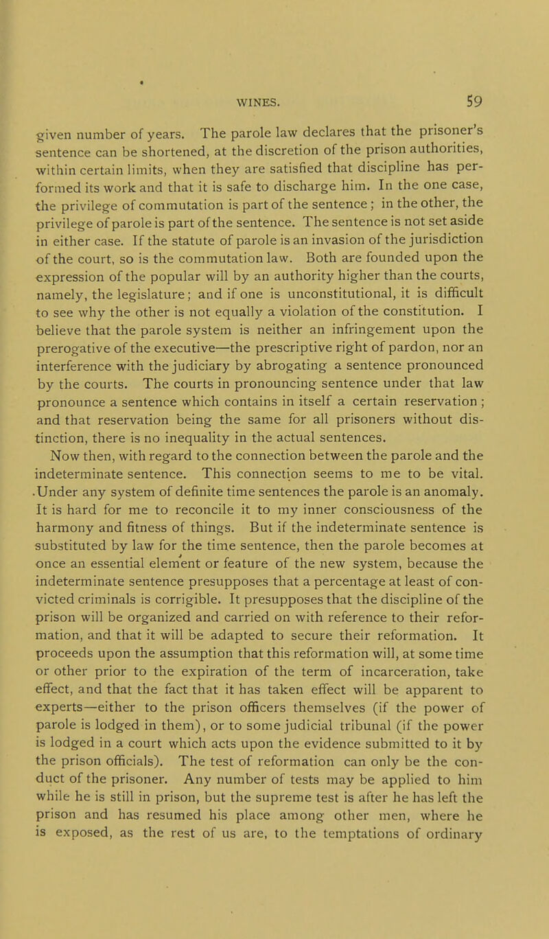 ^iven number of years. The parole law declares that the prisoner's sentence can be shortened, at the discretion of the prison authorities, within certain limits, when they are satisfied that discipline has per- formed its work and that it is safe to discharge him. In the one case, the privilege of commutation is part of the sentence; in the other, the privilege of parole is part of the sentence. The sentence is not set aside in either case. If the statute of parole is an invasion of the jurisdiction of the court, so is the commutation law. Both are founded upon the expression of the popular will by an authority higher than the courts, namely, the legislature; and if one is unconstitutional, it is difficult to see why the other is not equally a violation of the constitution. I believe that the parole system is neither an infringement upon the prerogative of the executive—the prescriptive right of pardon, nor an interference with the judiciary by abrogating a sentence pronounced by the courts. The courts in pronouncing sentence under that law pronounce a sentence which contains in itself a certain reservation ; and that reservation being the same for all prisoners without dis- tinction, there is no inequality in the actual sentences. Now then, with regard to the connection between the parole and the indeterminate sentence. This connection seems to me to be vital. • Under any system of definite time sentences the parole is an anomaly. It is hard for me to reconcile it to my inner consciousness of the harmony and fitness of things. But if the indeterminate sentence is substituted by law for the time sentence, then the parole becomes at once an essential element or feature of the new system, because the indeterminate sentence presupposes that a percentage at least of con- victed criminals is corrigible. It presupposes that the discipline of the prison will be organized and carried on with reference to their refor- mation, and that it will be adapted to secure their reformation. It proceeds upon the assumption that this reformation will, at some time or other prior to the expiration of the term of incarceration, take effect, and that the fact that it has taken effect will be apparent to experts—either to the prison officers themselves (if the power of parole is lodged in them), or to some judicial tribunal (if the power is lodged in a court which acts upon the evidence submitted to it by the prison officials). The test of reformation can only be the con- duct of the prisoner. Any number of tests may be applied to him while he is still in prison, but the supreme test is after he has left the prison and has resumed his place among other men, where he is exposed, as the rest of us are, to the temptations of ordinary