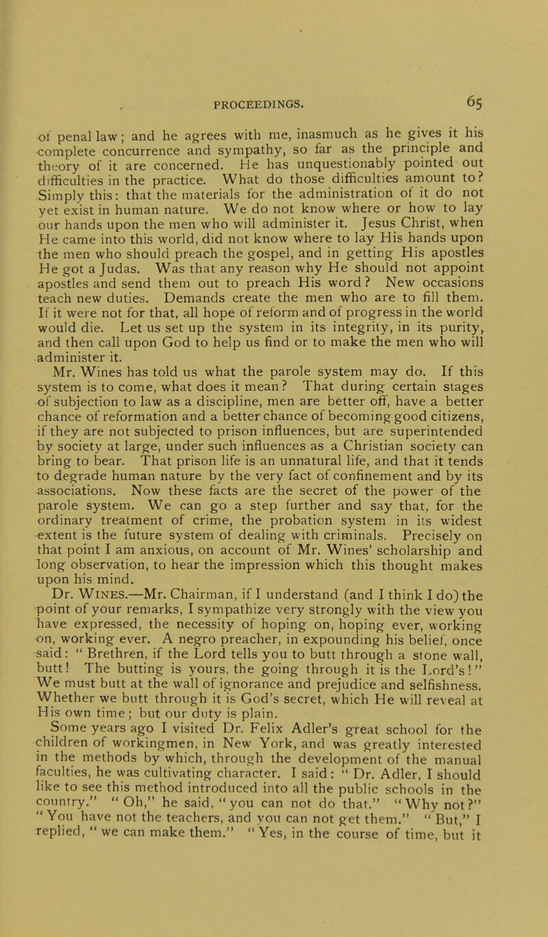of penal law; and he agrees with me, inasmuch as he gives it his complete concurrence and sympathy, so far as the principle and theory of it are concerned. He has unquestionably pointed out difficulties in the practice. What do those difficulties amount to? Simply this: that the materials for the administration of it do not yet exist in human nature. We do not know where or how to lay our hands upon the men who will administer it. Jesus Christ, when He came into this world, did not know where to lay His hands upon the men who should preach the gospel, and in getting His apostles He got a Judas. Was that any reason why He should not appoint apostles and send them out to preach His word ? New occasions teach new duties. Demands create the men who are to fill them. If it were not for that, all hope of reform and of progress in the world would die. Let us set up the system in its integrity, in its purity, and then call upon God to help us find or to make the men who will administer it. Mr. Wines has told us what the parole system may do. If this system is to come, what does it mean? That during certain stages of subjection to law as a discipline, men are better off, have a better chance of reformation and a better chance of becoming good citizens, if they are not subjected to prison influences, but are superintended by society at large, under such influences as a Christian society can bring to bear. That prison life is an unnatural life, and that it tends to degrade human nature by the very fact of confinement and by its associations. Now these facts are the secret of the power of the parole system. We can go a step further and say that, for the ordinary treatment of crime, the probation system in its widest extent is the future system of dealing with criminals. Precisely on that point I am anxious, on account of Mr. Wines' scholarship and long observation, to hear the impression which this thought makes upon his mind. Dr. Wines.—Mr. Chairman, if I understand (and I think I do) the point of your remarks, I sympathize very strongly with the view you have expressed, the necessity of hoping on, hoping ever, working on, working ever, A negro preacher, in expounding his belief, once said:  Brethren, if the Lord tells you to butt through a stone wall, butt! The butting is yours, the going through it is the Lord's! We must butt at the wall of ignorance and prejudice and selfishness. Whether we butt through it is God's secret, which He will reveal at His own time; but our duty is plain. Some years ago I visited Dr. Felix Adler's great school for the children of workingmen, in New York, and was greatly interested in the methods by which, through the development of the manual faculties, he was cultivating character. I said :  Dr. Adler, I should like to see this method introduced into all the public schools in the country. Oh, he said, you can not do that. Why not? You have not the teachers, and you can not get them.  But, I replied,  we can make them.  Yes, in the course of time, but it