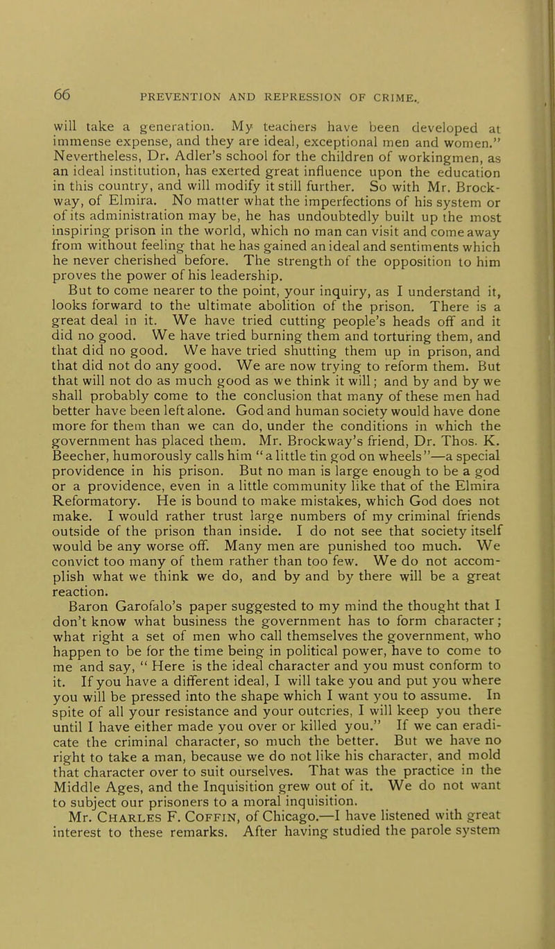 will take a generation. My teachers have been developed at immense expense, and they are ideal, exceptional men and women. Nevertheless, Dr. Adler's school for the children of workingmen, as an ideal institution, has exerted great influence upon the education in this country, and will modify it still further. So with Mr. Brock- way, of Elmira. No matter what the imperfections of his system or of its administration may be, he has undoubtedly built up the most inspiring prison in the world, which no man can visit and come away from without feeling that he has gained an ideal and sentiments which he never cherished before. The strength of the opposition to him proves the power of his leadership. But to come nearer to the point, your inquiry, as I understand it, looks forward to the ultimate abolition of the prison. There is a great deal in it. We have tried cutting people's heads off and it did no good. We have tried burning them and torturing them, and that did no good. We have tried shutting them up in prison, and that did not do any good. We are now trying to reform them. But that will not do as much good as we think it will; and by and by we shall probably come to the conclusion that many of these men had better have been left alone. God and human society would have done more for them than we can do, under the conditions in which the government has placed them. Mr. Brockway's friend. Dr. Thos. K. Beecher, humorously calls him alittle tin god on wheels—a special providence in his prison. But no man is large enough to be a god or a providence, even in a little community like that of the Elmira Reformatory. He is bound to make mistakes, which God does not make. I would rather trust large numbers of my criminal friends outside of the prison than inside. I do not see that society itself would be any worse off^ Many men are punished too much. We convict too many of them rather than too few. We do not accom- plish what we think we do, and by and by there will be a great reaction. Baron Garofalo's paper suggested to my mind the thought that I don't know what business the government has to form character; what right a set of men who call themselves the government, who happen to be for the time being in political power, have to come to me and say,  Here is the ideal character and you must conform to it. If you have a different ideal, I will take you and put you where you will be pressed into the shape which I want you to assume. In spite of all your resistance and your outcries, I will keep you there until I have either made you over or killed you. If we can eradi- cate the criminal character, so much the better. But we have no right to take a man, because we do not like his character, and mold that character over to suit ourselves. That was the practice in the Middle Ages, and the Inquisition grew out of it. We do not want to subject our prisoners to a moral inquisition. Mr. Charles F. Coffin, of Chicago.—I have listened with great interest to these remarks. After having studied the parole system