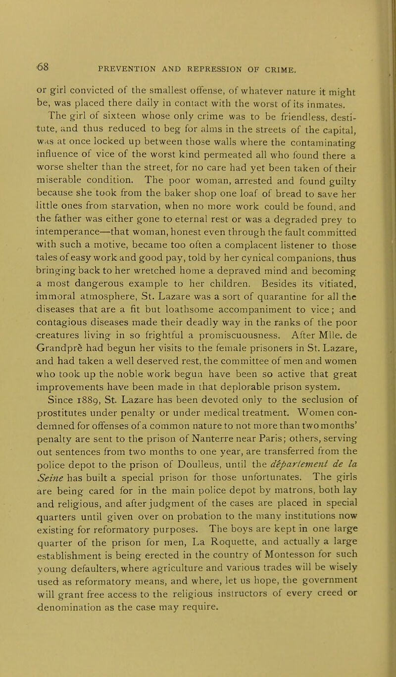 ■68 or girl convicted of the smallest offense, of whatever nature it might be, was placed there daily in contact with the worst of its inmates. The girl of sixteen whose only crime was to be friendless, desti- tute, and thus reduced to beg for alms in the streets of the capital, was at once locked up between those walls where the contaminating influence of vice of the worst kind permeated all who found there a worse shelter than the street, for no care had yet been taken of their miserable condition. The poor woman, arrested and found guilty because she took from the baker shop one loaf of bread to save her little ones from starvation, when no more work could be found, and the father was either gone to eternal rest or was a degraded prey to intemperance—that woman, honest even through the fault committed with such a motive, became too often a complacent listener to those tales of easy work and good pay, told by her cynical companions, thus bringing back to her wretched home a depraved mind and becoming a most dangerous example to her children. Besides its vitiated, immoral atmosphere, St. Lazare was a sort of quarantine for all the diseases that are a fit but loathsome accompaniment to vice; and contagious diseases made their deadly way in the ranks of the poor •creatures living in so frightful a promiscuousness. After Mile, de •Grandpr^ had begun her visits to the female prisoners in St. Lazare, and had taken a well deserved rest, the committee of men and women who took up the noble work begun have been so active that great improvements have been made in that deplorable prison system. Since 1889, St. Lazare has been devoted only to the seclusion of prostitutes under penalty or under medical treatment. Women con- demned for offenses of a common nature to not more than two months' penalty are sent to the prison of Nanterre near Paris; others, serving out sentences from two months to one year, are transferred from the police depot to the prison of Doulleus, until the d^partement de la Seine has built a special prison for those unfortunates. The girls are being cared for in the main police depot by matrons, both lay and religious, and after judgment of the cases are placed in special quarters until given over on probation to the many institutions now existing for reformatory purposes. The boys are kept in one large quarter of the prison for men, La Roquette, and actually a large establishment is being erected in the country of Montesson for such young defaulters, where agriculture and various trades will be wisely used as reformatory means, and where, let us hope, the government will grant free access to the religious instructors of every creed or ■denomination as the case may require.