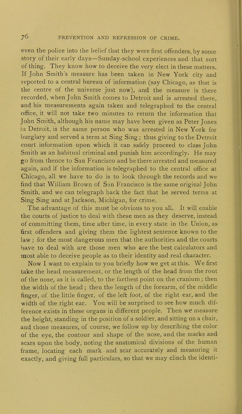 even the police into the belief that they were first offenders, by some story of their early days—Sunday-school experiences and that sort of thing. They know how to deceive the very elect in these matters. If John Smith's measure has been taken in New York city and reported to a central bureau of information (say Chicago, as that is the centre of the universe just now), and the measure is there recorded, when John Smith comes to Detroit and is arrested there, and his measurements again taken and telegraphed to the central office, it will not take two minutes to return the information that John Smith, although his name may have been given as Peter Jones ill Detroit, is the same person who was arrested in New York for burglary and served a term at Sing Sing ; thus giving to the Detroit court information upon which it can safely proceed to class John Smith as an habitual criminal and punish him accordingly. He may go from thence to San Francisco and be there arrested and measured again, and if the information is telegraphed to the central office at Chicago, all we have to do is to look through the records and we find that William Brown of San Francisco is the same original John Smith, and we can telegraph back the fact that he served terms at Sing Sing and at Jackson, Michigan, for crime. The advantage of this must be obvious to you all. It will enable the courts of justice to deal with these men as they deserve, instead of committing them, time after time, in every state in the Union, as first offenders and giving them the lightest sentence known to the law ; for the most dangerous men that the authorities and the courts have to deal with are those men who are the best calculators and most able to deceive people as to their identity and real character. Now I want to explain to you briefly how we get at this. We first take the head measurement, or the length of the head from the root of the nose, as it is called, to the farthest point on the cranium ; then the width of the head; then the length of the forearm, of the middle finger, of the little finger, of the left foot, of the right ear, and the width of the right ear. You will be surprised to see how much dif- ference exists in these organs in difTerent people. Then we measure the height, standing in the position of a soldier, and sitting on a chair, and those measures, of course, we follow up by describing the color of the eye, the contour and shape of the nose, and the marks and scars upon the body, noting the anatomical divisions of the human frame, locating each mark and scar accurately and measuring it exactly, and giving full particulars, so that we may clinch the identi-