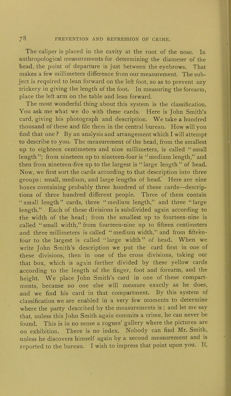 The caliper is placed in the cavity at the root of the nose. In anthropological measurements for determining the diameter of the head, the point of departure is just between the eyebrows. That makes a few millimeters difference from our measurement. The sub- ject is required to lean forward on the left foot, so as to prevent any trickery in giving the length of the foot. In measuring the forearm, place the left arm on the table and lean forward. The most wonderful thing about this system is the classification. You ask me what we do with these cards. Here is John Smith's card, giving his photograph and description. We take a hundred thousand of these and file them in the central bureau. How will you find that one ? By an analysis and arrangement which I will attempt to describe to you. The measurement of the head, from the smallest up to eighteen centimeters and nine millimeters, is called  small length ; from nineteen up to nineteen-four is ''medium length, and then from nineteen-five up to the largest is  large length  of head. Now, we first sort the cards according to that description into three groups : small, medium, and large lengths of head. Here are nine boxes containing probably three hundred of these cards—descrip- tions of three hundred different people. Three of them contain  small length  cards, three  medium length, and three  large length. Each of these divisions is subdivided again according to the width of the head; from the smallest up to fourteen-nine is called small width, from fourteen-nine up to fifteen centimeters and three millimeters is called  medium width, and from fifteen- four to the largest is called large width of head. When we write John Smith's description we put the card first in one of these divisions, then in one of the cross divisions, taking out that box, which is again further divided by these yellow cards according to the length of the finger, foot and forearm, and the height. We place John Smith's card in one of these compart- ments, because no one else will measure exactly as he does, and we find his card in that compartment. By this system of classification we are enabled in a very few moments to determine where the party described by the measurements is ; and let me say that, unless this John Smith again commits a crime, he can never be found. This is in no sense a rogues' gallery where the pictures are •on exhibition. There is no index. Nobody can find Mr. Smith, unless he discovers himself again by a second measurement and is reported to the bureau. I wish to impress that point upon you. If,