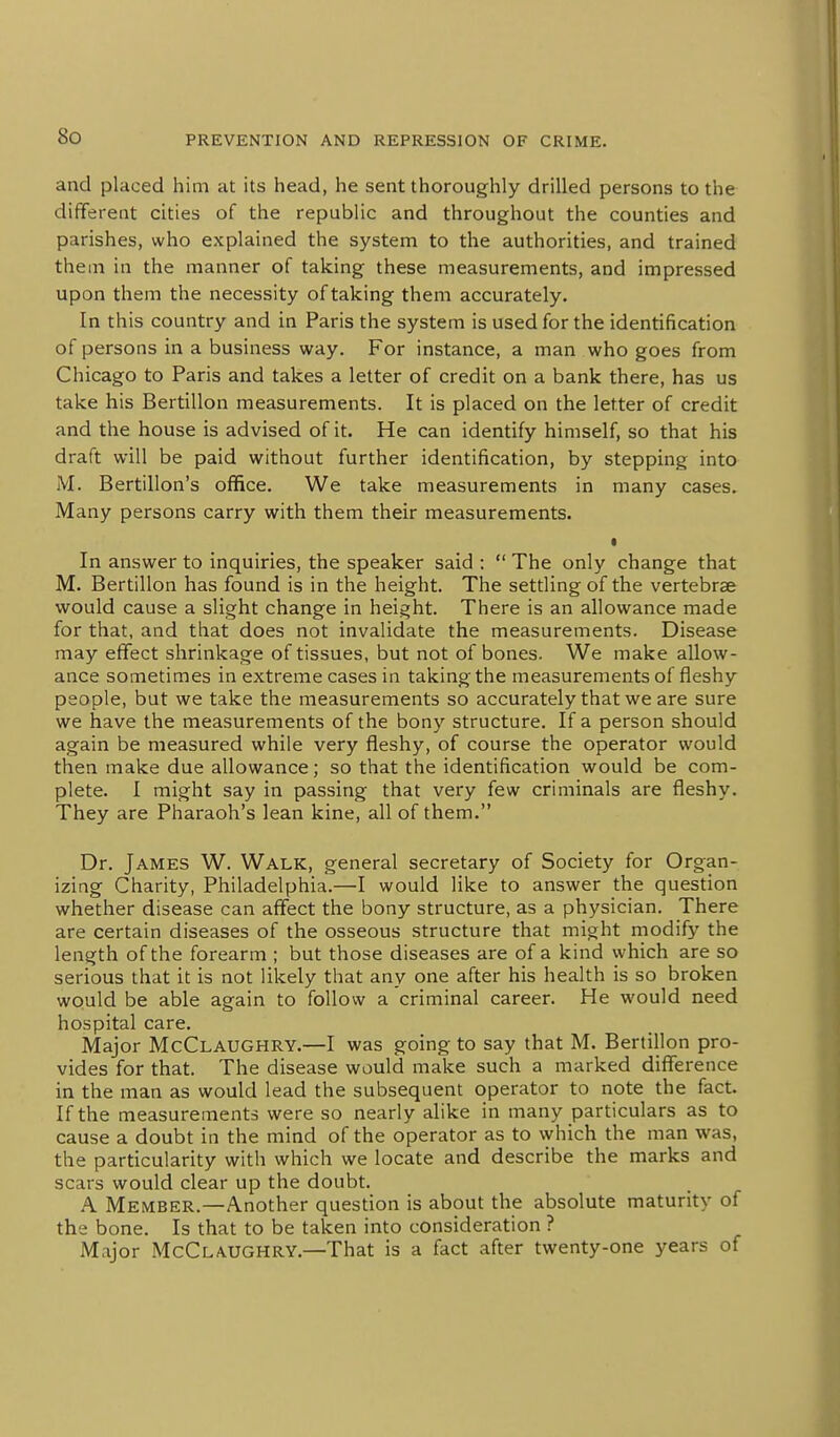 and placed him at its head, he sent thoroughly drilled persons to the different cities of the republic and throughout the counties and parishes, who explained the system to the authorities, and trained them in the manner of taking these measurements, and impressed upon them the necessity of taking them accurately. In this country and in Paris the system is used for the identification of persons in a business way. For instance, a man who goes from Chicago to Paris and takes a letter of credit on a bank there, has us take his Bertillon measurements. It is placed on the letter of credit and the house is advised of it. He can identify himself, so that his draft will be paid without further identification, by stepping into M. Bertillon's office. We take measurements in many cases. Many persons carry with them their measurements. • In answer to inquiries, the speaker said :  The only change that M. Bertillon has found is in the height. The settling of the vertebrae would cause a slight change in height. There is an allowance made for that, and that does not invalidate the measurements. Disease may effect shrinkage of tissues, but not of bones. We make allow- ance sometimes in extreme cases in taking the measurements of fleshy people, but we take the measurements so accurately that we are sure we have the measurements of the bony structure. If a person should again be measured while very fleshy, of course the operator would then make due allowance; so that the identification would be com- plete. I might say in passing that very few criminals are fleshy. They are Pharaoh's lean kine, all of them. Dr. James W. Walk, general secretary of Society for Organ- izing Charity, Philadelphia.—I would like to answer the question whether disease can affect the bony structure, as a physician. There are certain diseases of the osseous structure that might modify the length of the forearm ; but those diseases are of a kind which are so serious that it is not likely that any one after his health is so broken would be able again to follow a criminal career. He would need hospital care. Major McClaughry.—I was going to say that M. Bertillon pro- vides for that. The disease would make such a marked difference in the man as would lead the subsequent operator to note the fact. If the measurements were so nearly alike in many particulars as to cause a doubt in the mind of the operator as to which the man was, the particularity with which we locate and describe the marks and scars would clear up the doubt. A Member.—Another question is about the absolute maturity of the bone. Is that to be taken into consideration ? Major McClaughry.—That is a fact after twenty-one years of